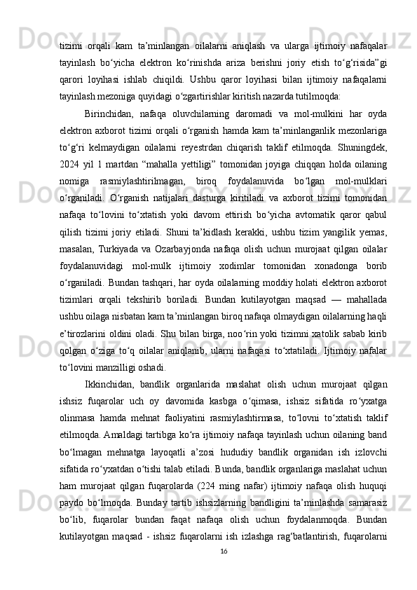 tizimi   orqali   kam   ta’minlangan   oilalarni   aniqlash   va   ularga   ijtimoiy   nafaqalar
tayinlash   bo yicha   elektron   ko rinishda   ariza   berishni   joriy   etish   to g‘risida”giʻ ʻ ʻ
qarori   loyihasi   ishlab   chiqildi.   Ushbu   qaror   loyihasi   bilan   ijtimoiy   nafaqalarni
tayinlash mezoniga quyidagi o zgartirishlar kiritish nazarda tutilmoqda:	
ʻ
Birinchidan,   nafaqa   oluvchilarning   daromadi   va   mol-mulkini   har   oyda
elektron   axborot   tizimi   orqali   o rganish   hamda   kam   ta’minlanganlik   mezonlariga	
ʻ
to g‘ri   kelmaydigan   oilalarni   reyestrdan   chiqarish   taklif   etilmoqda.   Shuningdek,	
ʻ
2024   yil   1   martdan   “mahalla   yettiligi”   tomonidan   joyiga   chiqqan   holda   oilaning
nomiga   rasmiylashtirilmagan,   biroq   foydalanuvida   bo lgan   mol-mulklari	
ʻ
o rganiladi.   O rganish   natijalari   dasturga   kiritiladi   va   axborot   tizimi   tomonidan	
ʻ ʻ
nafaqa   to lovini   to xtatish   yoki   davom   ettirish   bo yicha   avtomatik   qaror   qabul	
ʻ ʻ ʻ
qilish   tizimi   joriy   etiladi.   Shuni   ta’kidlash   kerakki,   ushbu   tizim   yangilik   yemas,
masalan,   Turkiyada   va   Ozarbayjonda   nafaqa   olish   uchun   murojaat   qilgan   oilalar
foydalanuvidagi   mol-mulk   ijtimoiy   xodimlar   tomonidan   xonadonga   borib
o rganiladi. Bundan tashqari, har oyda oilalarning moddiy holati elektron axborot	
ʻ
tizimlari   orqali   tekshirib   boriladi.   Bundan   kutilayotgan   maqsad   —   mahallada
ushbu oilaga nisbatan kam ta’minlangan biroq nafaqa olmaydigan oilalarning haqli
e’tirozlarini  oldini oladi. Shu bilan birga, noo rin yoki tizimni xatolik sabab kirib	
ʻ
qolgan   o ziga   to q   oilalar   aniqlanib,   ularni   nafaqasi   to xtatiladi.   Ijtimoiy   nafalar	
ʻ ʻ ʻ
to lovini manzilligi oshadi.	
ʻ
Ikkinchidan,   bandlik   organlarida   maslahat   olish   uchun   murojaat   qilgan
ishsiz   fuqarolar   uch   oy   davomida   kasbga   o qimasa,   ishsiz   sifatida   ro yxatga	
ʻ ʻ
olinmasa   hamda   mehnat   faoliyatini   rasmiylashtirmasa,   to lovni   to xtatish   taklif	
ʻ ʻ
etilmoqda. Amaldagi tartibga ko ra ijtimoiy nafaqa tayinlash uchun oilaning band	
ʻ
bo lmagan   mehnatga   layoqatli   a’zosi   hududiy   bandlik   organidan   ish   izlovchi	
ʻ
sifatida ro yxatdan o tishi talab etiladi. Bunda, bandlik organlariga maslahat uchun	
ʻ ʻ
ham   murojaat   qilgan   fuqarolarda   (224   ming   nafar)   ijtimoiy   nafaqa   olish   huquqi
paydo   bo lmoqda.   Bunday   tartib   ishsizlarning   bandligini   ta’minlashda   samarasiz
ʻ
bo lib,   fuqarolar   bundan   faqat   nafaqa   olish   uchun   foydalanmoqda.   Bundan	
ʻ
kutilayotgan   maqsad   -   ishsiz   fuqarolarni   ish   izlashga   rag‘batlantirish,   fuqarolarni
16 