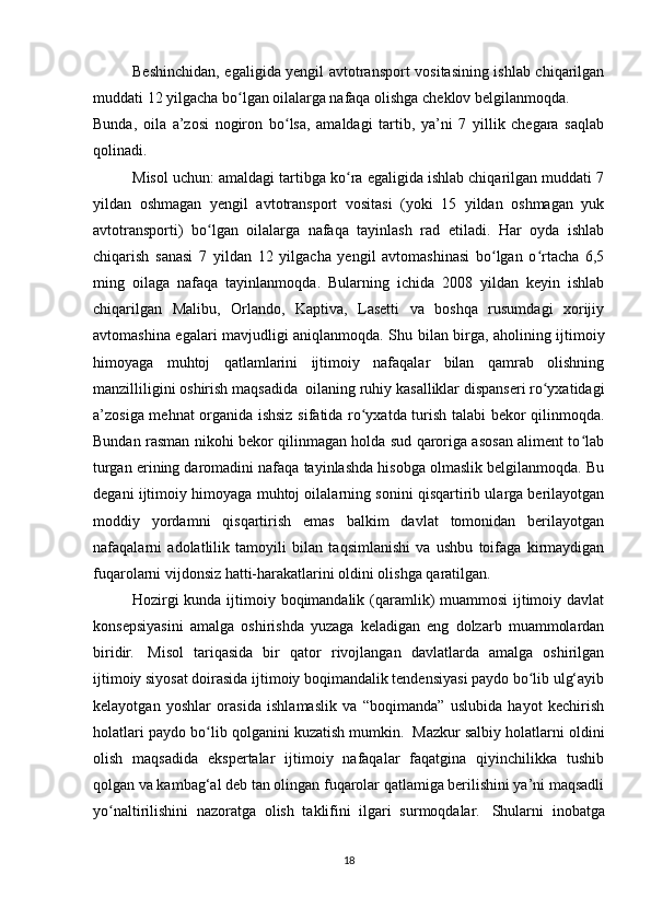 Beshinchidan, egaligida yengil avtotransport vositasining ishlab chiqarilgan
muddati 12 yilgacha bo lgan oilalarga nafaqa olishga cheklov belgilanmoqda.ʻ
Bunda,   oila   a’zosi   nogiron   bo lsa,   amaldagi   tartib,   ya’ni   7   yillik   chegara   saqlab	
ʻ
qolinadi.
Misol uchun: amaldagi tartibga ko ra egaligida ishlab chiqarilgan muddati 7	
ʻ
yildan   oshmagan   yengil   avtotransport   vositasi   (yoki   15   yildan   oshmagan   yuk
avtotransporti)   bo lgan   oilalarga   nafaqa   tayinlash   rad   etiladi.   Har   oyda   ishlab	
ʻ
chiqarish   sanasi   7   yildan   12   yilgacha   yengil   avtomashinasi   bo lgan   o rtacha   6,5	
ʻ ʻ
ming   oilaga   nafaqa   tayinlanmoqda.   Bularning   ichida   2008   yildan   keyin   ishlab
chiqarilgan   Malibu,   Orlando,   Kaptiva,   Lasetti   va   boshqa   rusumdagi   xorijiy
avtomashina egalari mavjudligi aniqlanmoqda. Shu bilan birga, aholining ijtimoiy
himoyaga   muhtoj   qatlamlarini   ijtimoiy   nafaqalar   bilan   qamrab   olishning
manzilliligini oshirish maqsadida    oilaning ruhiy kasalliklar dispanseri ro yxatidagi	
ʻ
a’zosiga mehnat organida ishsiz sifatida ro yxatda turish talabi bekor qilinmoqda.	
ʻ
Bundan rasman nikohi bekor qilinmagan holda sud qaroriga asosan aliment to lab	
ʻ
turgan erining daromadini nafaqa tayinlashda hisobga olmaslik belgilanmoqda. Bu
degani ijtimoiy himoyaga muhtoj oilalarning sonini qisqartirib ularga berilayotgan
moddiy   yordamni   qisqartirish   emas   balkim   davlat   tomonidan   berilayotgan
nafaqalarni   adolatlilik   tamoyili   bilan   taqsimlanishi   va   ushbu   toifaga   kirmaydigan
fuqarolarni vijdonsiz hatti-harakatlarini oldini olishga qaratilgan.
Hozirgi kunda ijtimoiy boqimandalik (qaramlik)  muammosi  ijtimoiy davlat
konsepsiyasini   amalga   oshirishda   yuzaga   keladigan   eng   dolzarb   muammolardan
biridir.     Misol   tariqasida   bir   qator   rivojlangan   davlatlarda   amalga   oshirilgan
ijtimoiy siyosat doirasida ijtimoiy boqimandalik tendensiyasi paydo bo lib ulg‘ayib	
ʻ
kelayotgan   yoshlar   orasida   ishlamaslik   va   “boqimanda”   uslubida   hayot   kechirish
holatlari paydo bo lib qolganini kuzatish mumkin.	
ʻ    Mazkur salbiy holatlarni oldini
olish   maqsadida   ekspertalar   ijtimoiy   nafaqalar   faqatgina   qiyinchilikka   tushib
qolgan va kambag‘al deb tan olingan fuqarolar qatlamiga berilishini ya’ni maqsadli
yo naltirilishini   nazoratga   olish   taklifini   ilgari   surmoqdalar.	
ʻ     Shularni   inobatga
18 