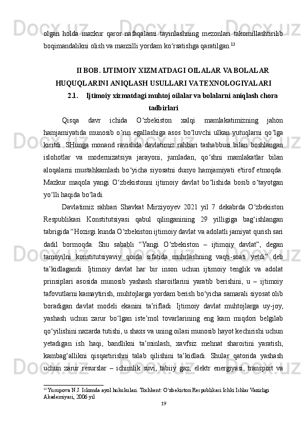 olgan   holda   mazkur   qaror   nafaqalarni   tayinlashning   mezonlari   takomillashtirilib
boqimandalikni olish va manzilli yordam ko rsatishga qaratilgan.ʻ 12
II BOB. IJTIMOIY XIZMATDAGI OILALAR VA BOLALAR
HUQUQLARINI ANIQLASH USULLARI VA TEXNOLOGIYALARI
2.1. Ijtimoiy xizmatdagi muhtoj oilalar va bolalarni aniqlash chora
tadbirlari
Qisqa   davr   ichida   O zbekiston   xalqi   mamlakatimizning   jahon	
ʻ
hamjamiyatida   munosib   o rin   egallashiga   asos   bo luvchi   ulkan   yutuqlarni   qo lga	
ʻ ʻ ʻ
kiritdi.   SHunga   monand   ravishda   davlatimiz   rahbari   tashabbusi   bilan   boshlangan
islohotlar   va   modernizatsiya   jarayoni,   jumladan,   qo shni   mamlakatlar   bilan	
ʻ
aloqalarni   mustahkamlash   bo yicha   siyosatni   dunyo   hamjamiyati   e'tirof   etmoqda.	
ʻ
Mazkur   maqola   yangi   O zbekistonni   ijtimoiy   davlat   bo lishida   bosib   o tayotgan	
ʻ ʻ ʻ
yo lli haqida bo ladi.	
ʻ ʻ
Davlatimiz   rahbari   Shavkat   Mirziyoyev   2021   yil   7   dekabrda   O zbekiston	
ʻ
Respublikasi   Konstitutsiyasi   qabul   qilinganining   29   yilligiga   bag‘ishlangan
tabrigida “Hozirgi kunda O zbekiston ijtimoiy davlat va adolatli jamiyat qurish sari	
ʻ
dadil   bormoqda.   Shu   sababli   “Yangi   O zbekiston   –   ijtimoiy   davlat”,   degan	
ʻ
tamoyilni   konstitutsiyaviy   qoida   sifatida   muhrlashning   vaqti-soati   yetdi”   deb
ta’kidlagandi.   Ijtimoiy   davlat   har   bir   inson   uchun   ijtimoiy   tenglik   va   adolat
prinsiplari   asosida   munosib   yashash   sharoitlarini   yaratib   berishini,   u   –   ijtimoiy
tafovutlarni kamaytirish, muhtojlarga yordam berish bo yicha samarali siyosat olib	
ʻ
boradigan   davlat   modeli   ekanini   ta’rifladi.   Ijtimoiy   davlat   muhtojlarga   uy-joy,
yashash   uchun   zarur   bo lgan   iste’mol   tovarlarining   eng   kam   miqdori   belgilab	
ʻ
qo yilishini nazarda tutishi, u shaxs va uning oilasi munosib hayot kechirishi uchun	
ʻ
yetadigan   ish   haqi,   bandlikni   ta’minlash,   xavfsiz   mehnat   sharoitini   yaratish,
kambag‘allikni   qisqartirishni   talab   qilishini   ta’kidladi.   Shular   qatorida   yashash
uchun   zarur   resurslar   –   ichimlik   suvi,   tabiiy   gaz,   elektr   energiyasi,   transport   va
12
 Yusupova N.J. Islomda ayol hukukulari. Toshkent: O zbekiston Respublikasi Ichki Ishlar Vazirligi 	
ʻ
Akademiyasi, 2006 yil
19 