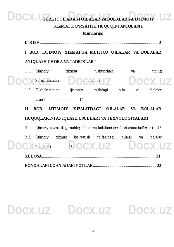 TURLI TOIFADAGI OILALAR VA BOLALARGA IJTIMOIY
XIZMAT KO RSATISH HUQUQINI ANIQLASH.ʻ
Mundarija:
KIRISH .....................................................................................................................3
I   BOB.   IJTIMOIY   XIZMATGA   MUHTOJ   OILALAR   VA   BOLALAR
ANIQLASH CHORA VA TADBIRLARI
1.1. Ijtimoiy   xizmat   tushunchasi   va   uning
ko rsatkichlari	
ʻ ......................................5
1.2. O zbekistonda   ijtimoiy   toifadagi   oila   va   bolalar
ʻ
tasnifi.................................14
II   BOB.   IJTIMOIY   XIZMATDAGI   OILALAR   VA   BOLALAR
HUQUQLARINI ANIQLASH USULLARI VA  TEXNOLOGIYALARI
2.1. Ijtimoiy xizmatdagi muhtoj oilalar va bolalarni aniqlash chora tadbirlari ....18
2.2. Ijtimoiy   xizmat   ko rsatish   toifasidagi   oilalar   va   bolalar	
ʻ
huquqlari.................23
XULOSA................................................................................................................31
FOYDALANILGAN ADABIYOTLAR...............................................................33
2