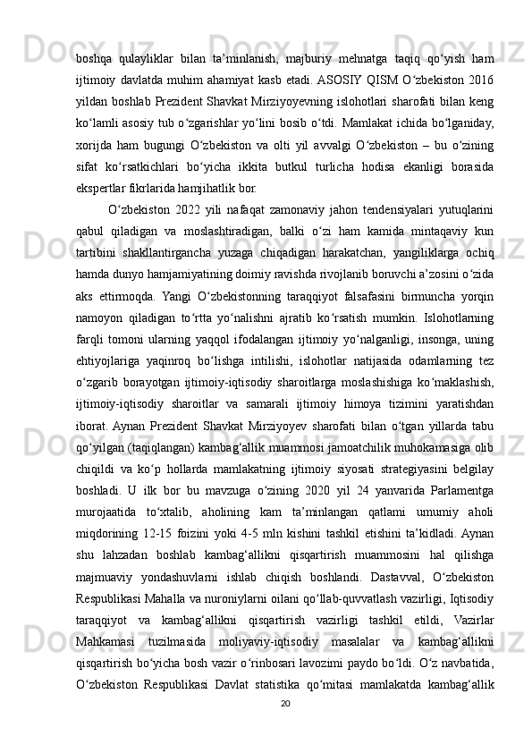 boshqa   qulayliklar   bilan   ta’minlanish,   majburiy   mehnatga   taqiq   qo yish   hamʻ
ijtimoiy   davlatda   muhim   ahamiyat   kasb   etadi.  ASOSIY  QISM   O zbekiston   2016	
ʻ
yildan  boshlab  Prezident  Shavkat  Mirziyoyevning  islohotlari  sharofati  bilan  keng
ko lamli asosiy tub o zgarishlar yo lini bosib o tdi. Mamlakat  ichida bo lganiday,	
ʻ ʻ ʻ ʻ ʻ
xorijda   ham   bugungi   O zbekiston   va   olti   yil   avvalgi   O zbekiston   –   bu   o zining	
ʻ ʻ ʻ
sifat   ko rsatkichlari   bo yicha   ikkita   butkul   turlicha   hodisa   ekanligi   borasida	
ʻ ʻ
ekspertlar fikrlarida hamjihatlik bor.
O zbekiston   2022   yili   nafaqat   zamonaviy   jahon   tendensiyalari   yutuqlarini
ʻ
qabul   qiladigan   va   moslashtiradigan,   balki   o zi   ham   kamida   mintaqaviy   kun	
ʻ
tartibini   shakllantirgancha   yuzaga   chiqadigan   harakatchan,   yangiliklarga   ochiq
hamda dunyo hamjamiyatining doimiy ravishda rivojlanib boruvchi a’zosini o zida	
ʻ
aks   ettirmoqda.   Yangi   O zbekistonning   taraqqiyot   falsafasini   birmuncha   yorqin	
ʻ
namoyon   qiladigan   to rtta   yo nalishni   ajratib   ko rsatish   mumkin.   Islohotlarning	
ʻ ʻ ʻ
farqli   tomoni   ularning   yaqqol   ifodalangan   ijtimoiy   yo nalganligi,   insonga,   uning	
ʻ
ehtiyojlariga   yaqinroq   bo lishga   intilishi,   islohotlar   natijasida   odamlarning   tez	
ʻ
o zgarib   borayotgan   ijtimoiy-iqtisodiy   sharoitlarga   moslashishiga   ko maklashish,	
ʻ ʻ
ijtimoiy-iqtisodiy   sharoitlar   va   samarali   ijtimoiy   himoya   tizimini   yaratishdan
iborat.  Aynan   Prezident   Shavkat   Mirziyoyev   sharofati   bilan   o tgan   yillarda   tabu	
ʻ
qo yilgan (taqiqlangan) kambag‘allik muammosi jamoatchilik muhokamasiga olib	
ʻ
chiqildi   va   ko p   hollarda   mamlakatning   ijtimoiy   siyosati   strategiyasini   belgilay	
ʻ
boshladi.   U   ilk   bor   bu   mavzuga   o zining   2020   yil   24   yanvarida   Parlamentga	
ʻ
murojaatida   to xtalib,   aholining   kam   ta’minlangan   qatlami   umumiy   aholi	
ʻ
miqdorining   12-15   foizini   yoki   4-5   mln   kishini   tashkil   etishini   ta’kidladi.  Aynan
shu   lahzadan   boshlab   kambag‘allikni   qisqartirish   muammosini   hal   qilishga
majmuaviy   yondashuvlarni   ishlab   chiqish   boshlandi.   Dastavval,   O zbekiston	
ʻ
Respublikasi Mahalla va nuroniylarni oilani qo llab-quvvatlash vazirligi, Iqtisodiy	
ʻ
taraqqiyot   va   kambag‘allikni   qisqartirish   vazirligi   tashkil   etildi,   Vazirlar
Mahkamasi   tuzilmasida   moliyaviy-iqtisodiy   masalalar   va   kambag‘allikni
qisqartirish bo yicha bosh vazir o rinbosari lavozimi paydo bo ldi. O z navbatida,	
ʻ ʻ ʻ ʻ
O zbekiston   Respublikasi   Davlat   statistika   qo mitasi   mamlakatda   kambag‘allik	
ʻ ʻ
20