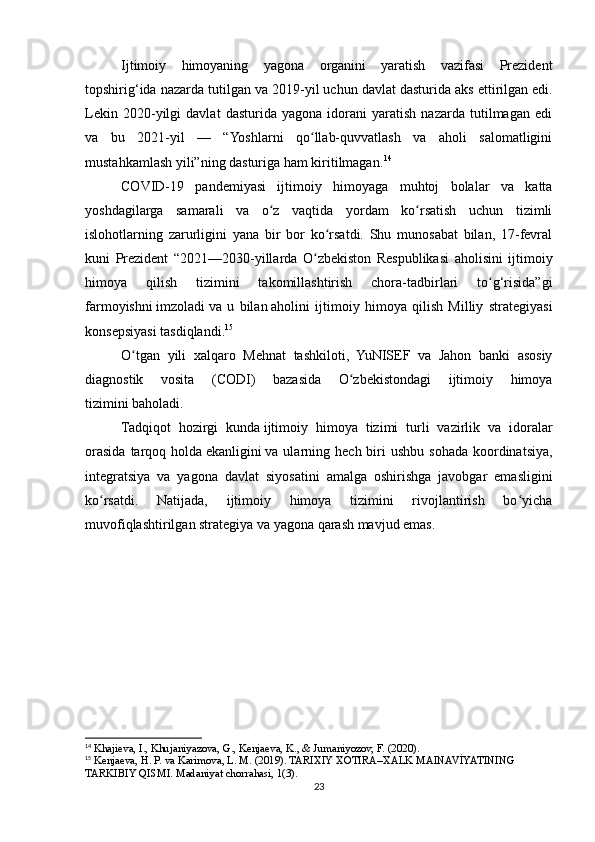 Ijtimoiy   himoyaning   yagona   organini   yaratish   vazifasi   Prezident
topshirig‘ida nazarda tutilgan va 2019-yil uchun davlat dasturida   aks ettirilgan edi.
Lekin   2020-yilgi   davlat   dasturida   yagona   idorani   yaratish   nazarda   tutilmagan   edi
va   bu   2021-yil   —   “Yoshlarni   qo llab-quvvatlash   va   aholi   salomatliginiʻ
mustahkamlash yili”ning dasturiga ham kiritilmagan. 14
COVID-19   pandemiyasi   ijtimoiy   himoyaga   muhtoj   bolalar   va   katta
yoshdagilarga   samarali   va   o z   vaqtida   yordam   ko rsatish   uchun   tizimli	
ʻ ʻ
islohotlarning   zarurligini   yana   bir   bor   ko rsatdi.   Shu   munosabat   bilan,   17-fevral	
ʻ
kuni   Prezident   “2021—2030-yillarda   O zbekiston   Respublikasi   aholisini   ijtimoiy	
ʻ
himoya   qilish   tizimini   takomillashtirish   chora-tadbirlari   to g‘risida”gi	
ʻ
farmoyishni   imzoladi   va   u   bilan   aholini   ijtimoiy   himoya   qilish   Milliy   strategiyasi
konsepsiyasi   tasdiqlandi. 15
O tgan   yili   xalqaro   Mehnat   tashkiloti,   YuNISEF   va   Jahon   banki   asosiy	
ʻ
diagnostik   vosita   (CODI)   bazasida   O zbekistondagi   ijtimoiy   himoya	
ʻ
tizimini   baholadi.
Tadqiqot   hozirgi   kunda   ijtimoiy   himoya   tizimi   turli   vazirlik   va   idoralar
orasida  tarqoq  holda   ekanligini   va ularning  hech biri  ushbu  sohada  koordinatsiya,
integratsiya   va   yagona   davlat   siyosatini   amalga   oshirishga   javobgar   emasligini
ko rsatdi.   Natijada,   ijtimoiy   himoya   tizimini   rivojlantirish   bo yicha	
ʻ ʻ
muvofiqlashtirilgan strategiya va yagona qarash mavjud emas.
14
 Khajieva, I., Khujaniyazova, G., Kenjaeva, K., & Jumaniyozov, F. (2020).
15
 Kenjaeva, H. P. va Karimova, L. M. (2019). TARIXIY XOTIRA–XALK MAINAVİYATINING 
TARKIBIY QISMI. Madaniyat chorrahasi, 1(3).
23 