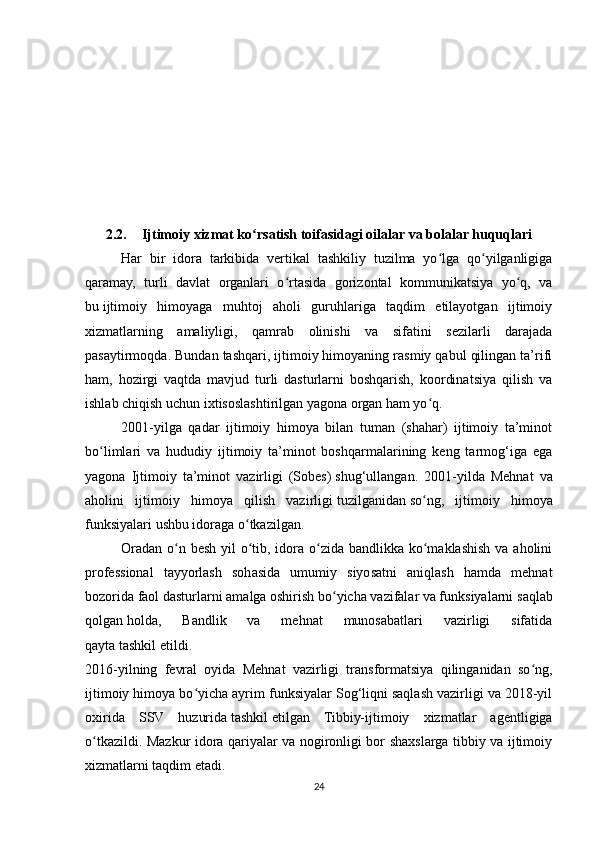 2.2. Ijtimoiy xizmat ko rsatish toifasidagi oilalar va bolalar huquqlariʻ
Har   bir   idora   tarkibida   vertikal   tashkiliy   tuzilma   yo lga   qo yilganligiga	
ʻ ʻ
qaramay,   turli   davlat   organlari   o rtasida   gorizontal   kommunikatsiya   yo q,   va	
ʻ ʻ
bu   ijtimoiy   himoyaga   muhtoj   aholi   guruhlariga   taqdim   etilayotgan   ijtimoiy
xizmatlarning   amaliyligi,   qamrab   olinishi   va   sifatini   sezilarli   darajada
pasaytirmoqda. Bundan tashqari, ijtimoiy himoyaning rasmiy qabul qilingan ta’rifi
ham,   hozirgi   vaqtda   mavjud   turli   dasturlarni   boshqarish,   koordinatsiya   qilish   va
ishlab chiqish uchun ixtisoslashtirilgan yagona organ ham yo q.	
ʻ
2001-yilga   qadar   ijtimoiy   himoya   bilan   tuman   (shahar)   ijtimoiy   ta’minot
bo limlari   va   hududiy   ijtimoiy   ta’minot   boshqarmalarining   keng   tarmog‘iga   ega	
ʻ
yagona   Ijtimoiy   ta’minot   vazirligi   (Sobes)   shug‘ullangan.   2001-yilda   Mehnat   va
aholini   ijtimoiy   himoya   qilish   vazirligi   tuzilganidan   so ng,   ijtimoiy   himoya	
ʻ
funksiyalari ushbu idoraga o tkazilgan.	
ʻ
Oradan o n besh yil  o tib, idora o zida bandlikka ko maklashish va aholini	
ʻ ʻ ʻ ʻ
professional   tayyorlash   sohasida   umumiy   siyosatni   aniqlash   hamda   mehnat
bozorida faol dasturlarni amalga oshirish bo yicha vazifalar va funksiyalarni	
ʻ   saqlab
qolgan   holda,   Bandlik   va   mehnat   munosabatlari   vazirligi   sifatida
qayta   tashkil   etildi.
2016-yilning   fevral   oyida   Mehnat   vazirligi   transformatsiya   qilinganidan   so ng,	
ʻ
ijtimoiy himoya bo yicha ayrim funksiyalar Sog‘liqni saqlash vazirligi va 2018-yil	
ʻ
oxirida   SSV   huzurida   tashkil   etilgan   Tibbiy-ijtimoiy   xizmatlar   agentligiga
o tkazildi. Mazkur idora qariyalar va nogironligi bor shaxslarga tibbiy va ijtimoiy	
ʻ
xizmatlarni taqdim etadi.
24 