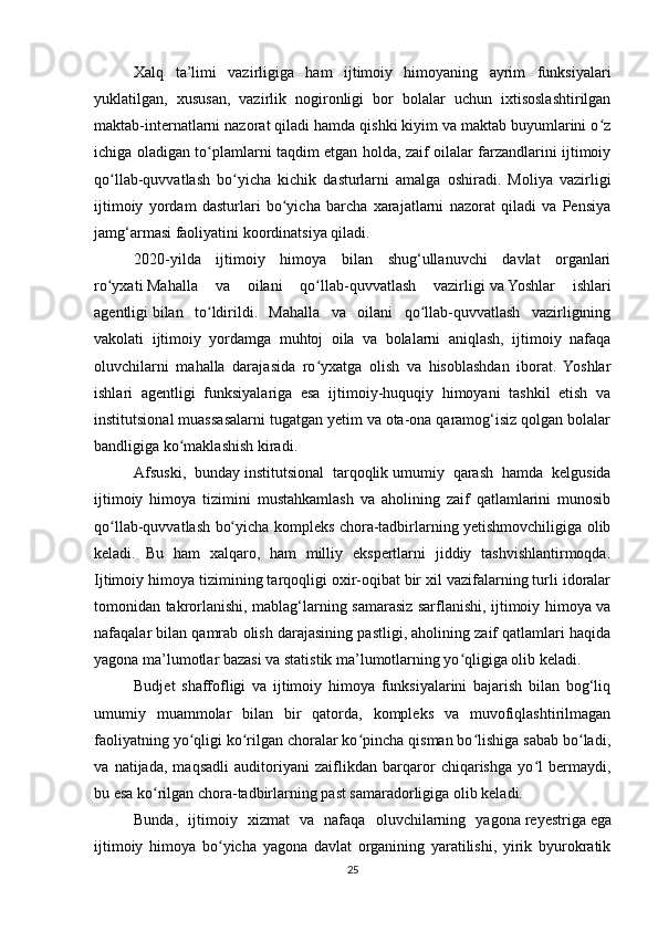 Xalq   ta’limi   vazirligiga   ham   ijtimoiy   himoyaning   ayrim   funksiyalari
yuklatilgan,   xususan,   vazirlik   nogironligi   bor   bolalar   uchun   ixtisoslashtirilgan
maktab-internatlarni nazorat qiladi hamda qishki kiyim va maktab buyumlarini o zʻ
ichiga oladigan to plamlarni taqdim etgan holda, zaif oilalar farzandlarini ijtimoiy	
ʻ
qo llab-quvvatlash   bo yicha   kichik   dasturlarni   amalga   oshiradi.   Moliya   vazirligi	
ʻ ʻ
ijtimoiy   yordam   dasturlari   bo yicha   barcha   xarajatlarni   nazorat   qiladi   va   Pensiya	
ʻ
jamg‘armasi faoliyatini koordinatsiya qiladi.
2020-yilda   ijtimoiy   himoya   bilan   shug‘ullanuvchi   davlat   organlari
ro yxati	
ʻ   Mahalla   va   oilani   qo llab-quvvatlash   vazirligi	ʻ   va   Yoshlar   ishlari
agentligi   bilan   to ldirildi.   Mahalla   va   oilani   qo llab-quvvatlash   vazirligining	
ʻ ʻ
vakolati   ijtimoiy   yordamga   muhtoj   oila   va   bolalarni   aniqlash,   ijtimoiy   nafaqa
oluvchilarni   mahalla   darajasida   ro yxatga   olish   va   hisoblashdan   iborat.   Yoshlar	
ʻ
ishlari   agentligi   funksiyalariga   esa   ijtimoiy-huquqiy   himoyani   tashkil   etish   va
institutsional muassasalarni tugatgan yetim va ota-ona qaramog‘isiz qolgan bolalar
bandligiga ko maklashish	
ʻ   kiradi.
Afsuski,   bunday   institutsional   tarqoqlik   umumiy   qarash   hamda   kelgusida
ijtimoiy   himoya   tizimini   mustahkamlash   va   aholining   zaif   qatlamlarini   munosib
qo llab-quvvatlash bo yicha kompleks chora-tadbirlarning yetishmovchiligiga olib	
ʻ ʻ
keladi.   Bu   ham   xalqaro,   ham   milliy   ekspertlarni   jiddiy   tashvishlantirmoqda.
Ijtimoiy himoya tizimining tarqoqligi oxir-oqibat bir xil vazifalarning turli idoralar
tomonidan takrorlanishi, mablag‘larning samarasiz sarflanishi, ijtimoiy himoya va
nafaqalar bilan qamrab olish darajasining pastligi, aholining zaif qatlamlari haqida
yagona ma’lumotlar bazasi va statistik ma’lumotlarning yo qligiga olib keladi.	
ʻ
Budjet   shaffofligi   va   ijtimoiy   himoya   funksiyalarini   bajarish   bilan   bog‘liq
umumiy   muammolar   bilan   bir   qatorda,   kompleks   va   muvofiqlashtirilmagan
faoliyatning yo qligi ko rilgan choralar ko pincha qisman bo lishiga sabab bo ladi,	
ʻ ʻ ʻ ʻ ʻ
va   natijada,   maqsadli   auditoriyani   zaiflikdan   barqaror   chiqarishga   yo l   bermaydi,	
ʻ
bu esa ko rilgan chora-tadbirlarning past samaradorligiga olib keladi.	
ʻ
Bunda,   ijtimoiy   xizmat   va   nafaqa   oluvchilarning   yagona   reyestriga   ega
ijtimoiy   himoya   bo yicha   yagona   davlat   organining   yaratilishi,   yirik   byurokratik	
ʻ
25 