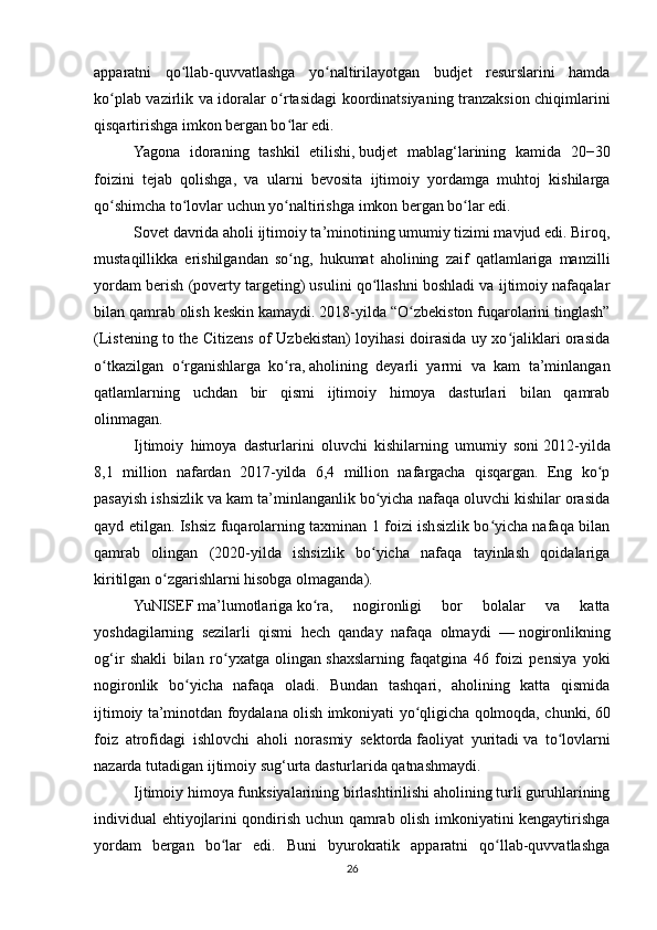 apparatni   qo llab-quvvatlashga   yo naltirilayotgan   budjet   resurslarini   hamdaʻ ʻ
ko plab vazirlik va idoralar o rtasidagi koordinatsiyaning tranzaksion chiqimlarini	
ʻ ʻ
qisqartirishga imkon bergan bo lar edi.	
ʻ
Yagona   idoraning   tashkil   etilishi,   budjet   mablag‘larining   kamida   20−30
foizini   tejab   qolishga,   va   ularni   bevosita   ijtimoiy   yordamga   muhtoj   kishilarga
qo shimcha to lovlar uchun yo naltirishga	
ʻ ʻ ʻ   imkon   bergan bo lar edi.	ʻ
Sovet davrida aholi ijtimoiy ta’minotining umumiy tizimi mavjud edi. Biroq,
mustaqillikka   erishilgandan   so ng,   hukumat   aholining   zaif   qatlamlariga   manzilli	
ʻ
yordam berish (poverty targeting) usulini qo llashni boshladi va ijtimoiy nafaqalar	
ʻ
bilan qamrab olish keskin   kamaydi. 2018-yilda “O zbekiston fuqarolarini tinglash”	
ʻ
(Listening to the Citizens of Uzbekistan) loyihasi doirasida uy xo jaliklari orasida	
ʻ
o tkazilgan   o rganishlarga   ko ra,	
ʻ ʻ ʻ   aholining   deyarli   yarmi   va   kam   ta’minlangan
qatlamlarning   uchdan   bir   qismi   ijtimoiy   himoya   dasturlari   bilan   qamrab
olinmagan.
Ijtimoiy   himoya   dasturlarini   oluvchi   kishilarning   umumiy   soni   2012-yilda
8,1   million   nafardan   2017-yilda   6,4   million   nafargacha   qisqargan.   Eng   ko p	
ʻ
pasayish ishsizlik va kam ta’minlanganlik bo yicha nafaqa oluvchi kishilar orasida	
ʻ
qayd etilgan. Ishsiz fuqarolarning taxminan 1 foizi ishsizlik bo yicha nafaqa bilan	
ʻ
qamrab   olingan   (2020-yilda   ishsizlik   bo yicha   nafaqa   tayinlash   qoidalariga	
ʻ
kiritilgan o zgarishlarni hisobga olmaganda).	
ʻ
YuNISEF   ma’lumotlariga   ko ra,   nogironligi   bor   bolalar   va   katta	
ʻ
yoshdagilarning   sezilarli   qismi   hech   qanday   nafaqa   olmaydi   —   nogironlikning
og‘ir   shakli   bilan   ro yxatga   olingan	
ʻ   shaxslarning   faqatgina   46   foizi   pensiya   yoki
nogironlik   bo yicha   nafaqa   oladi.   Bundan   tashqari,   aholining   katta   qismida	
ʻ
ijtimoiy ta’minotdan foydalana olish imkoniyati yo qligicha qolmoqda, chunki,	
ʻ   60
foiz   atrofidagi   ishlovchi   aholi   norasmiy   sektorda   faoliyat   yuritadi   va   to lovlarni	
ʻ
nazarda tutadigan ijtimoiy sug‘urta dasturlarida qatnashmaydi.
Ijtimoiy himoya funksiyalarining birlashtirilishi aholining turli guruhlarining
individual ehtiyojlarini qondirish uchun qamrab olish imkoniyatini kengaytirishga
yordam   bergan   bo lar   edi.   Buni   byurokratik   apparatni   qo llab-quvvatlashga	
ʻ ʻ
26