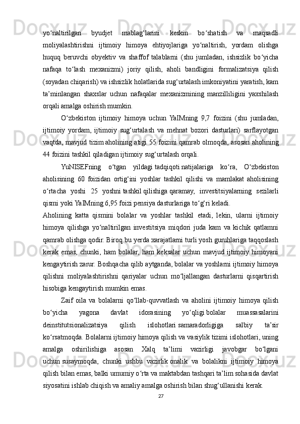 yo naltirilgan   byudjet   mablag‘larini   keskin   bo shatish   va   maqsadliʻ ʻ
moliyalashtirishni   ijtimoiy   himoya   ehtiyojlariga   yo naltirish,   yordam   olishga	
ʻ
huquq   beruvchi   obyektiv   va   shaffof   talablarni   (shu   jumladan,   ishsizlik   bo yicha	
ʻ
nafaqa   to lash   mexanizmi)   joriy   qilish,   aholi   bandligini   formalizatsiya   qilish	
ʻ
(soyadan chiqarish) va ishsizlik holatlarida sug‘urtalash imkoniyatini yaratish, kam
ta’minlangan   shaxslar   uchun   nafaqalar   mexanizmining   manzilliligini   yaxshilash
orqali amalga oshirish mumkin.
O zbekiston   ijtimoiy   himoya   uchun   YaIMning   9,7   foizini   (shu   jumladan,	
ʻ
ijtimoiy   yordam,   ijtimoiy   sug‘urtalash   va   mehnat   bozori   dasturlari)   sarflayotgan
vaqtda, mavjud tizim   aholining atigi 55 foizini qamrab olmoqda, asosan aholining
44 foizini tashkil qiladigan ijtimoiy sug‘urtalash orqali.
YuNISEFning   o tgan   yildagi	
ʻ   tadqiqoti   natijalariga   ko ra,   O zbekiston	ʻ ʻ
aholisining   60   foizidan   ortig‘ini   yoshlar   tashkil   qilishi   va   mamlakat   aholisining
o rtacha   yoshi   25   yoshni	
ʻ   tashkil   qilishiga   qaramay,   investitsiyalarning   sezilarli
qismi yoki YaIMning 6,95 foizi pensiya dasturlariga to g‘ri keladi.	
ʻ
Aholining   katta   qismini   bolalar   va   yoshlar   tashkil   etadi,   lekin,   ularni   ijtimoiy
himoya   qilishga   yo naltirilgan   investitsiya   miqdori   juda   kam   va   kichik   qatlamni	
ʻ
qamrab olishga qodir. Biroq bu yerda xarajatlarni turli yosh guruhlariga taqqoslash
kerak   emas,   chunki,   ham   bolalar,   ham   keksalar   uchun   mavjud   ijtimoiy   himoyani
kengaytirish zarur. Boshqacha qilib aytganda, bolalar va yoshlarni ijtimoiy himoya
qilishni   moliyalashtirishni   qariyalar   uchun   mo ljallangan   dasturlarni   qisqartirish	
ʻ
hisobiga kengaytirish mumkin emas.
Zaif   oila   va   bolalarni   qo llab-quvvatlash   va   aholini   ijtimoiy   himoya   qilish	
ʻ
bo yicha   yagona   davlat   idorasining   yo qligi	
ʻ ʻ   bolalar   muassasalarini
deinstitutsionalizatsiya   qilish   islohotlari   samaradorligiga   salbiy   ta’sir
ko rsatmoqda. Bolalarni ijtimoiy himoya qilish va vasiylik tizimi islohotlari, uning
ʻ
amalga   oshirilishiga   asosan   Xalq   ta’limi   vazirligi   javobgar   bo lgani	
ʻ
uchun   susaymoqda,   chunki   ushbu   vazirlik   onalik   va   bolalikni   ijtimoiy   himoya
qilish bilan emas, balki umumiy o rta va maktabdan tashqari ta’lim sohasida davlat	
ʻ
siyosatini ishlab chiqish va amaliy amalga oshirish   bilan shug‘ullanishi kerak.
27 