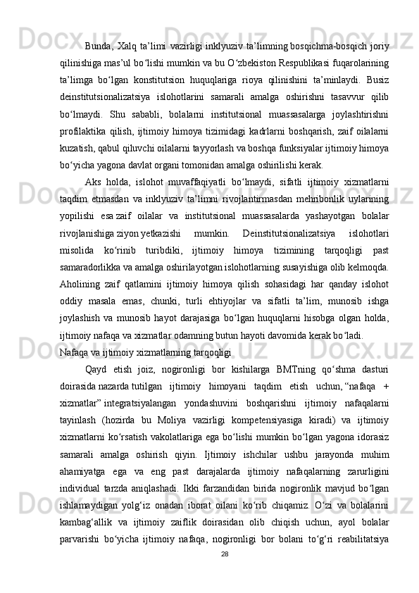 Bunda,   Xalq   ta’limi   vazirligi   inklyuziv   ta’limning   bosqichma-bosqich   joriy
qilinishiga mas’ul bo lishi mumkin va bu O zbekiston Respublikasi fuqarolariningʻ ʻ
ta’limga   bo lgan   konstitutsion   huquqlariga   rioya   qilinishini   ta’minlaydi.   Busiz	
ʻ
deinstitutsionalizatsiya   islohotlarini   samarali   amalga   oshirishni   tasavvur   qilib
bo lmaydi.   Shu   sababli,   bolalarni   institutsional   muassasalarga   joylashtirishni	
ʻ
profilaktika   qilish,   ijtimoiy   himoya   tizimidagi   kadrlarni   boshqarish,   zaif   oilalarni
kuzatish, qabul qiluvchi oilalarni tayyorlash va boshqa funksiyalar ijtimoiy himoya
bo yicha yagona davlat organi tomonidan amalga oshirilishi kerak.
ʻ
Aks   holda,   islohot   muvaffaqiyatli   bo lmaydi,   sifatli   ijtimoiy   xizmatlarni	
ʻ
taqdim   etmasdan   va   inklyuziv   ta’limni   rivojlantirmasdan   mehribonlik   uylarining
yopilishi   esa   zaif   oilalar   va   institutsional   muassasalarda   yashayotgan   bolalar
rivojlanishiga   ziyon   yetkazishi   mumkin.   Deinstitutsionalizatsiya   islohotlari
misolida   ko rinib   turibdiki,   ijtimoiy   himoya   tizimining   tarqoqligi   past	
ʻ
samaradorlikka va amalga oshirilayotgan islohotlarning susayishiga olib kelmoqda.
Aholining   zaif   qatlamini   ijtimoiy   himoya   qilish   sohasidagi   har   qanday   islohot
oddiy   masala   emas,   chunki,   turli   ehtiyojlar   va   sifatli   ta’lim,   munosib   ishga
joylashish   va   munosib   hayot   darajasiga   bo lgan   huquqlarni   hisobga   olgan   holda,	
ʻ
ijtimoiy nafaqa va xizmatlar odamning butun hayoti davomida kerak bo ladi.	
ʻ
Nafaqa va ijtimoiy xizmatlarning tarqoqligi
Qayd   etish   joiz,   nogironligi   bor   kishilarga   BMTning   qo shma   dasturi	
ʻ
doirasida   nazarda   tutilgan   ijtimoiy   himoyani   taqdim   etish   uchun,   “nafaqa   +
xizmatlar”   integratsiyalangan   yondashuvini   boshqarishni   ijtimoiy   nafaqalarni
tayinlash   (hozirda   bu   Moliya   vazirligi   kompetensiyasiga   kiradi)   va   ijtimoiy
xizmatlarni  ko rsatish  vakolatlariga  ega bo lishi  mumkin bo lgan yagona idorasiz	
ʻ ʻ ʻ
samarali   amalga   oshirish   qiyin.   Ijtimoiy   ishchilar   ushbu   jarayonda   muhim
ahamiyatga   ega   va   eng   past   darajalarda   ijtimoiy   nafaqalarning   zarurligini
individual   tarzda   aniqlashadi.   Ikki   farzandidan   birida   nogironlik   mavjud   bo lgan	
ʻ
ishlamaydigan   yolg‘iz   onadan   iborat   oilani   ko rib   chiqamiz.   O zi   va   bolalarini	
ʻ ʻ
kambag‘allik   va   ijtimoiy   zaiflik   doirasidan   olib   chiqish   uchun,   ayol   bolalar
parvarishi   bo yicha   ijtimoiy   nafaqa,   nogironligi   bor   bolani   to g‘ri   reabilitatsiya	
ʻ ʻ
28