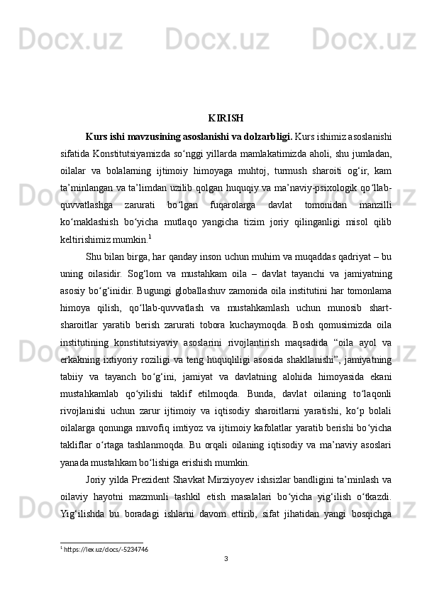 KIRISH
Kurs ishi mavzusining asoslanishi va dolzarbligi.  Kurs ishimiz asoslanishi
sifatida Konstitutsiyamizda so nggi yillarda mamlakatimizda aholi, shu jumladan,ʻ
oilalar   va   bolalarning   ijtimoiy   himoyaga   muhtoj,   turmush   sharoiti   og‘ir,   kam
ta’minlangan va ta’limdan uzilib qolgan huquqiy va ma’naviy-psixologik qo llab-	
ʻ
quvvatlashga   zarurati   bo lgan   fuqarolarga   davlat   tomonidan   manzilli	
ʻ
ko maklashish   bo yicha   mutlaqo   yangicha   tizim   joriy   qilinganligi   misol   qilib	
ʻ ʻ
keltirishimiz mumkin. 1
Shu bilan birga, har qanday inson uchun muhim va muqaddas qadriyat – bu
uning   oilasidir.   Sog‘lom   va   mustahkam   oila   –   davlat   tayanchi   va   jamiyatning
asosiy  bo g‘inidir.  Bugungi   globallashuv  zamonida oila  institutini  har   tomonlama	
ʻ
himoya   qilish,   qo llab-quvvatlash   va   mustahkamlash   uchun   munosib   shart-	
ʻ
sharoitlar   yaratib   berish   zarurati   tobora   kuchaymoqda.   Bosh   qomusimizda   oila
institutining   konstitutsiyaviy   asoslarini   rivojlantirish   maqsadida   “oila   ayol   va
erkakning ixtiyoriy  roziligi   va teng  huquqliligi  asosida  shakllanishi”,  jamiyatning
tabiiy   va   tayanch   bo g‘ini,   jamiyat   va   davlatning   alohida   himoyasida   ekani	
ʻ
mustahkamlab   qo yilishi   taklif   etilmoqda.   Bunda,   davlat   oilaning   to laqonli	
ʻ ʻ
rivojlanishi   uchun   zarur   ijtimoiy   va   iqtisodiy   sharoitlarni   yaratishi,   ko p   bolali	
ʻ
oilalarga qonunga muvofiq imtiyoz va ijtimoiy kafolatlar yaratib berishi  bo yicha	
ʻ
takliflar   o rtaga   tashlanmoqda.   Bu   orqali   oilaning   iqtisodiy   va   ma’naviy   asoslari	
ʻ
yanada mustahkam bo lishiga erishish mumkin.	
ʻ
Joriy yilda Prezident Shavkat Mirziyoyev ishsizlar bandligini ta’minlash va
oilaviy   hayotni   mazmunli   tashkil   etish   masalalari   bo yicha   yig‘ilish   o tkazdi.	
ʻ ʻ
Yig‘ilishda   bu   boradagi   ishlarni   davom   ettirib,   sifat   jihatidan   yangi   bosqichga
1
 https://lex.uz/docs/-5234746
3 