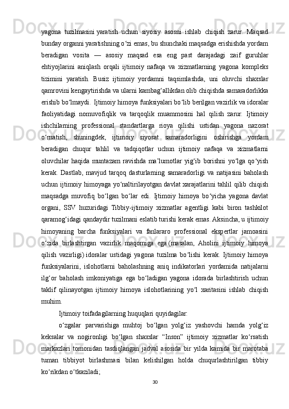 yagona   tuzilmasini   yaratish   uchun   siyosiy   asosni   ishlab   chiqish   zarur.   Maqsad
bunday organni yaratishning o zi emas, bu shunchaki maqsadga erishishda yordamʻ
beradigan   vosita   —   asosiy   maqsad   esa   eng   past   darajadagi   zaif   guruhlar
ehtiyojlarini   aniqlash   orqali   ijtimoiy   nafaqa   va   xizmatlarning   yagona   kompleks
tizimini   yaratish.   Busiz   ijtimoiy   yordamni   taqsimlashda,   uni   oluvchi   shaxslar
qamrovini kengaytirishda va ularni kambag‘allikdan olib chiqishda samaradorlikka
erishib bo lmaydi.	
ʻ Ijtimoiy himoya funksiyalari bo lib berilgan vazirlik va idoralar	ʻ
faoliyatidagi   nomuvofiqlik   va   tarqoqlik   muammosini   hal   qilish   zarur.   Ijtimoiy
ishchilarning   professional   standartlarga   rioya   qilishi   ustidan   yagona   nazorat
o rnatish,   shuningdek,   ijtimoiy   siyosat   samaradorligini   oshirishga   yordam	
ʻ
beradigan   chuqur   tahlil   va   tadqiqotlar   uchun   ijtimoiy   nafaqa   va   xizmatlarni
oluvchilar   haqida   muntazam   ravishda   ma’lumotlar   yig‘ib   borishni   yo lga   qo yish	
ʻ ʻ
kerak.   Dastlab,   mavjud   tarqoq   dasturlarning   samaradorligi   va   natijasini   baholash
uchun ijtimoiy himoyaga yo naltirilayotgan davlat xarajatlarini tahlil qilib chiqish	
ʻ
maqsadga   muvofiq   bo lgan   bo lar   edi.   Ijtimoiy   himoya   bo yicha   yagona   davlat	
ʻ ʻ ʻ
organi,   SSV   huzuridagi   Tibbiy-ijtimoiy   xizmatlar   agentligi   kabi   biron   tashkilot
qaramog‘idagi qandaydir tuzilmani eslatib turishi kerak emas. Aksincha, u   ijtimoiy
himoyaning   barcha   funksiyalari   va   fanlararo   professional   ekspertlar   jamoasini
o zida   birlashtirgan   vazirlik   maqomiga   ega	
ʻ   (masalan,   Aholini   ijtimoiy   himoya
qilish   vazirligi)   idoralar   ustidagi   yagona   tuzilma   bo lishi   kerak.   Ijtimoiy   himoya	
ʻ
funksiyalarini,   islohotlarni   baholashning   aniq   indikatorlari   yordamida   natijalarni
ilg‘or   baholash   imkoniyatiga   ega   bo ladigan   yagona   idorada   birlashtirish   uchun	
ʻ
taklif   qilinayotgan   ijtimoiy   himoya   islohotlarining   yo l   xaritasini   ishlab   chiqish	
ʻ
muhim.
Ijtimoiy toifadagilarning huquqlari quyidagilar:
o zgalar   parvarishiga   muhtoj   bo lgan   yolg‘iz   yashovchi   hamda   yolg‘iz	
ʻ ʻ
keksalar   va   nogironligi   bo lgan   shaxslar   “Inson”   ijtimoiy   xizmatlar   ko rsatish	
ʻ ʻ
markazlari   tomonidan   tasdiqlangan   jadval   asosida   bir   yilda   kamida   bir   marotaba
tuman   tibbiyot   birlashmasi   bilan   kelishilgan   holda   chuqurlashtirilgan   tibbiy
ko rikdan o tkaziladi;	
ʻ ʻ
30 