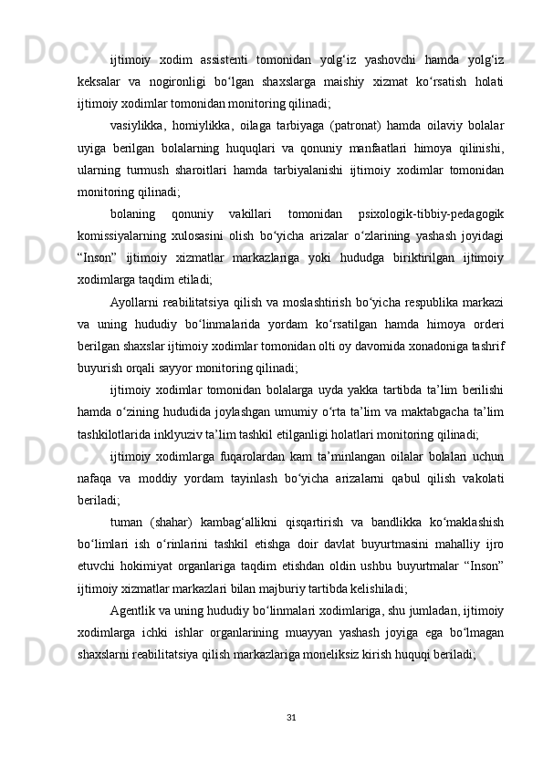 ijtimoiy   xodim   assistenti   tomonidan   yolg‘iz   yashovchi   hamda   yolg‘iz
keksalar   va   nogironligi   bo lgan   shaxslarga   maishiy   xizmat   ko rsatish   holatiʻ ʻ
ijtimoiy xodimlar tomonidan monitoring qilinadi;
vasiylikka,   homiylikka,   oilaga   tarbiyaga   (patronat)   hamda   oilaviy   bolalar
uyiga   berilgan   bolalarning   huquqlari   va   qonuniy   manfaatlari   himoya   qilinishi,
ularning   turmush   sharoitlari   hamda   tarbiyalanishi   ijtimoiy   xodimlar   tomonidan
monitoring qilinadi;
bolaning   qonuniy   vakillari   tomonidan   psixologik-tibbiy-pedagogik
komissiyalarning   xulosasini   olish   bo yicha   arizalar   o zlarining   yashash   joyidagi	
ʻ ʻ
“Inson”   ijtimoiy   xizmatlar   markazlariga   yoki   hududga   biriktirilgan   ijtimoiy
xodimlarga taqdim etiladi;
Ayollarni   reabilitatsiya   qilish   va  moslashtirish   bo yicha   respublika   markazi	
ʻ
va   uning   hududiy   bo linmalarida   yordam   ko rsatilgan   hamda   himoya   orderi	
ʻ ʻ
berilgan shaxslar ijtimoiy xodimlar tomonidan olti oy davomida xonadoniga tashrif
buyurish orqali sayyor monitoring qilinadi;
ijtimoiy   xodimlar   tomonidan   bolalarga   uyda   yakka   tartibda   ta’lim   berilishi
hamda o zining hududida joylashgan umumiy o rta ta’lim va maktabgacha ta’lim	
ʻ ʻ
tashkilotlarida inklyuziv ta’lim tashkil etilganligi holatlari monitoring qilinadi;
ijtimoiy   xodimlarga   fuqarolardan   kam   ta’minlangan   oilalar   bolalari   uchun
nafaqa   va   moddiy   yordam   tayinlash   bo yicha   arizalarni   qabul   qilish   vakolati	
ʻ
beriladi;
tuman   (shahar)   kambag‘allikni   qisqartirish   va   bandlikka   ko maklashish	
ʻ
bo limlari   ish   o rinlarini   tashkil   etishga   doir   davlat   buyurtmasini   mahalliy   ijro	
ʻ ʻ
etuvchi   hokimiyat   organlariga   taqdim   etishdan   oldin   ushbu   buyurtmalar   “Inson”
ijtimoiy xizmatlar markazlari bilan majburiy tartibda kelishiladi;
Agentlik va uning hududiy bo linmalari xodimlariga, shu jumladan, ijtimoiy	
ʻ
xodimlarga   ichki   ishlar   organlarining   muayyan   yashash   joyiga   ega   bo lmagan	
ʻ
shaxslarni reabilitatsiya qilish markazlariga moneliksiz kirish huquqi beriladi;
31 