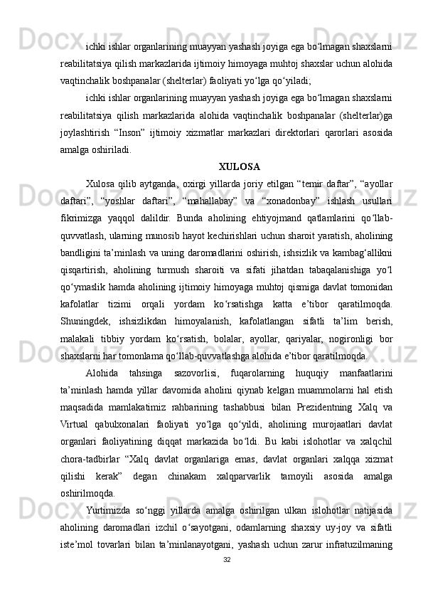 ichki ishlar organlarining muayyan yashash joyiga ega bo lmagan shaxslarniʻ
reabilitatsiya qilish markazlarida ijtimoiy himoyaga muhtoj shaxslar uchun alohida
vaqtinchalik boshpanalar (shelterlar) faoliyati yo lga qo yiladi;	
ʻ ʻ
ichki ishlar organlarining muayyan yashash joyiga ega bo lmagan shaxslarni	
ʻ
reabilitatsiya   qilish   markazlarida   alohida   vaqtinchalik   boshpanalar   (shelterlar)ga
joylashtirish   “Inson”   ijtimoiy   xizmatlar   markazlari   direktorlari   qarorlari   asosida
amalga oshiriladi.
XULOSA
Xulosa   qilib   aytganda,   oxirgi   yillarda   joriy   etilgan   “temir   daftar”,   “ayollar
daftari”,   “yoshlar   daftari”,   “mahallabay”   va   “xonadonbay”   ishlash   usullari
fikrimizga   yaqqol   dalildir.   Bunda   aholining   ehtiyojmand   qatlamlarini   qo llab-	
ʻ
quvvatlash, ularning munosib hayot kechirishlari uchun sharoit yaratish, aholining
bandligini ta’minlash va uning daromadlarini oshirish, ishsizlik va kambag‘allikni
qisqartirish,   aholining   turmush   sharoiti   va   sifati   jihatdan   tabaqalanishiga   yo l	
ʻ
qo ymaslik hamda aholining ijtimoiy himoyaga muhtoj qismiga davlat tomonidan	
ʻ
kafolatlar   tizimi   orqali   yordam   ko rsatishga   katta   e’tibor   qaratilmoqda.	
ʻ
Shuningdek,   ishsizlikdan   himoyalanish,   kafolatlangan   sifatli   ta’lim   berish,
malakali   tibbiy   yordam   ko rsatish,   bolalar,   ayollar,   qariyalar,   nogironligi   bor	
ʻ
shaxslarni har tomonlama qo llab-quvvatlashga alohida e’tibor qaratilmoqda.
ʻ
Alohida   tahsinga   sazovorlisi,   fuqarolarning   huquqiy   manfaatlarini
ta’minlash   hamda   yillar   davomida   aholini   qiynab   kelgan   muammolarni   hal   etish
maqsadida   mamlakatimiz   rahbarining   tashabbusi   bilan   Prezidentning   Xalq   va
Virtual   qabulxonalari   faoliyati   yo lga   qo yildi,   aholining   murojaatlari   davlat	
ʻ ʻ
organlari   faoliyatining   diqqat   markazida   bo ldi.   Bu   kabi   islohotlar   va   xalqchil	
ʻ
chora-tadbirlar   “Xalq   davlat   organlariga   emas,   davlat   organlari   xalqqa   xizmat
qilishi   kerak”   degan   chinakam   xalqparvarlik   tamoyili   asosida   amalga
oshirilmoqda.
Yurtimizda   so nggi   yillarda   amalga   oshirilgan   ulkan   islohotlar   natijasida	
ʻ
aholining   daromadlari   izchil   o sayotgani,   odamlarning   shaxsiy   uy-joy   va   sifatli	
ʻ
iste’mol   tovarlari   bilan   ta’minlanayotgani,   yashash   uchun   zarur   infratuzilmaning
32 