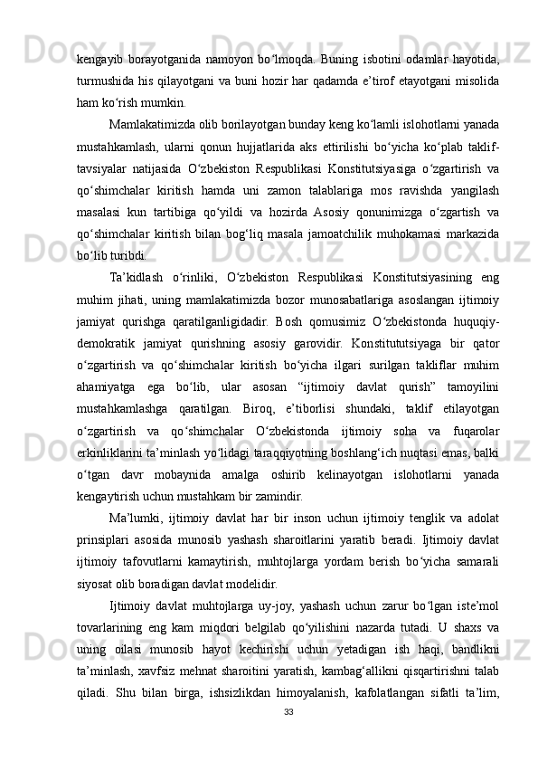 kengayib   borayotganida   namoyon   bo lmoqda.   Buning   isbotini   odamlar   hayotida,ʻ
turmushida his qilayotgani  va buni  hozir  har qadamda e’tirof  etayotgani  misolida
ham ko rish mumkin.	
ʻ
Mamlakatimizda olib borilayotgan bunday keng ko lamli islohotlarni yanada	
ʻ
mustahkamlash,   ularni   qonun   hujjatlarida   aks   ettirilishi   bo yicha   ko plab   taklif-	
ʻ ʻ
tavsiyalar   natijasida   O zbekiston   Respublikasi   Konstitutsiyasiga   o zgartirish   va	
ʻ ʻ
qo shimchalar   kiritish   hamda   uni   zamon   talablariga   mos   ravishda   yangilash	
ʻ
masalasi   kun   tartibiga   qo yildi   va   hozirda   Asosiy   qonunimizga   o zgartish   va	
ʻ ʻ
qo shimchalar   kiritish   bilan   bog‘liq   masala   jamoatchilik   muhokamasi   markazida	
ʻ
bo lib turibdi.
ʻ
Ta’kidlash   o rinliki,   O zbekiston   Respublikasi   Konstitutsiyasining   eng	
ʻ ʻ
muhim   jihati,   uning   mamlakatimizda   bozor   munosabatlariga   asoslangan   ijtimoiy
jamiyat   qurishga   qaratilganligidadir.   Bosh   qomusimiz   O zbekistonda   huquqiy-	
ʻ
demokratik   jamiyat   qurishning   asosiy   garovidir.   Konstitututsiyaga   bir   qator
o zgartirish   va   qo shimchalar   kiritish   bo yicha   ilgari   surilgan   takliflar   muhim	
ʻ ʻ ʻ
ahamiyatga   ega   bo lib,   ular   asosan   “ijtimoiy   davlat   qurish”   tamoyilini	
ʻ
mustahkamlashga   qaratilgan.   Biroq,   e’tiborlisi   shundaki,   taklif   etilayotgan
o zgartirish   va   qo shimchalar   O zbekistonda   ijtimoiy   soha   va   fuqarolar	
ʻ ʻ ʻ
erkinliklarini ta’minlash yo lidagi taraqqiyotning boshlang‘ich nuqtasi emas, balki	
ʻ
o tgan   davr   mobaynida   amalga   oshirib   kelinayotgan   islohotlarni   yanada	
ʻ
kengaytirish uchun mustahkam bir zamindir.
Ma’lumki,   ijtimoiy   davlat   har   bir   inson   uchun   ijtimoiy   tenglik   va   adolat
prinsiplari   asosida   munosib   yashash   sharoitlarini   yaratib   beradi.   Ijtimoiy   davlat
ijtimoiy   tafovutlarni   kamaytirish,   muhtojlarga   yordam   berish   bo yicha   samarali	
ʻ
siyosat olib boradigan davlat modelidir.
Ijtimoiy   davlat   muhtojlarga   uy-joy,   yashash   uchun   zarur   bo lgan   iste’mol
ʻ
tovarlarining   eng   kam   miqdori   belgilab   qo yilishini   nazarda   tutadi.   U   shaxs   va	
ʻ
uning   oilasi   munosib   hayot   kechirishi   uchun   yetadigan   ish   haqi,   bandlikni
ta’minlash,   xavfsiz   mehnat   sharoitini   yaratish,   kambag‘allikni   qisqartirishni   talab
qiladi.   Shu   bilan   birga,   ishsizlikdan   himoyalanish,   kafolatlangan   sifatli   ta’lim,
33 