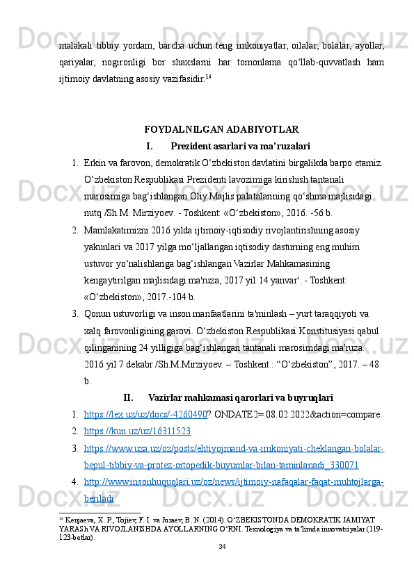 malakali   tibbiy   yordam,   barcha   uchun   teng   imkoniyatlar,   oilalar,   bolalar,   ayollar,
qariyalar,   nogironligi   bor   shaxslarni   har   tomonlama   qo llab-quvvatlash   hamʻ
ijtimoiy davlatning asosiy vazifasidir. 16
FOYDALNILGAN ADABIYOTLAR
I. Prezident asarlari va ma’ruzalari
1. Erkin va farovon, demokratik O‘zbekiston davlatini birgalikda barpo etamiz.
O‘zbekiston Respublikasi Prezidenti lavozimiga kirishish tantanali 
marosimiga bag‘ishlangan Oliy Majlis palatalarining qo‘shma majlisidagi 
nutq /Sh.M. Mirziyoev. - Toshkent: «O‘zbekiston», 2016. -56 b.
2. Mamlakatimizni 2016 yilda ijtimoiy-iqtisodiy rivojlantirishning asosiy 
yakunlari va 2017 yilga mo‘ljallangan iqtisodiy dasturning eng muhim 
ustuvor yo‘nalishlariga bag‘ishlangan Vazirlar Mahkamasining 
kengaytirilgan majlisidagi ma'ruza, 2017 yil 14 yanvar'. - Toshkent: 
«O‘zbekiston», 2017.-104 b.
3. Qonun ustuvorligi va inson manfaatlarini ta'minlash – yurt taraqqiyoti va 
xalq farovonligining garovi. O‘zbekiston Respublikasi Konstitusiyasi qabul 
qilinganining 24 yilligiga bag‘ishlangan tantanali marosimdagi ma'ruza.  
2016 yil 7 dekabr /Sh.M.Mirziyoev. – Toshkent : “O‘zbekiston”, 2017. – 48 
b.
II. Vazirlar mahkamasi qarorlari va buyruqlari
1. https://lex.uz/uz/docs/-4260490    ? ONDATE2= 08.02.2022&action=compare
2. https://kun.uz/uz/16311523   
3. https://www.uza.uz/oz/posts/ehtiyojmand-va-imkoniyati-cheklangan-bolalar-   
bepul-tibbiy-va-protez-ortopedik-buyumlar-bilan-taminlanadi_330071
4. http://www.insonhuquqlari.uz/oz/news/ijtimoiy-nafaqalar-faqat-muhtojlarga-   
beriladi
16
 Kenjaeva, X. P., Tojiev, F. I. va Juraev, B. N. (2014). O‘ZBEKISTONDA DEMOKRATİK JAMIYAT 
YARASh VA RIVOJLANISHDA AYOLLARNING O‘RNI. Texnologiya va ta’limda innovatsiyalar (119-
123-betlar).
34 