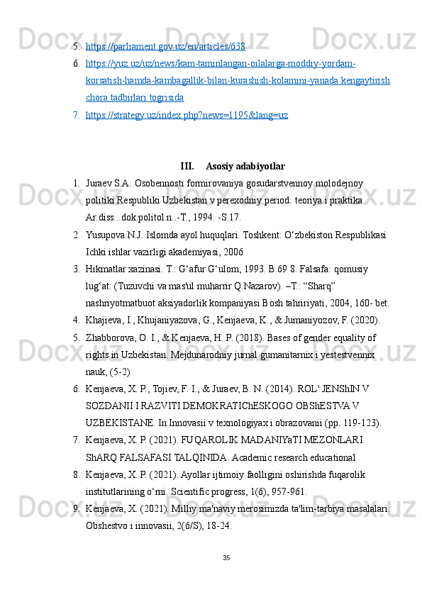 5. https://parliament.gov.uz/en/articles/638   
6. https://yuz.uz/uz/news/kam-taminlangan-oilalarga-moddiy-yordam-   
korsatish-hamda-kambagallik-bilan-kurashish-kolamini-yanada kengaytirish
chora tadbirlari togrisida
7. https://strategy.uz/index.php?news=1195&lang=uz   
III. Asosiy adabiyotlar
1. Juraev S.A. Osobennosti formirovaniya gosudarstvennoy molodejnoy 
politiki Respubliki Uzbekistan v perexodniy period: teoriya i praktika. 
Ar.diss...dok.politol.n..-T., 1994. -S.17.
2. Yusupova N.J. Islomda ayol huquqlari. Toshkent: O‘zbekiston Respublikasi 
Ichki ishlar vazirligi akademiyasi, 2006
3. Hikmatlar xazinasi. T.: G‘afur G‘ulom, 1993. B.69 8. Falsafa: qomusiy 
lug‘at: (Tuzuvchi va mas'ul muharrir Q.Nazarov). –T.: “Sharq” 
nashriyotmatbuot aksiyadorlik kompaniyasi Bosh tahririyati, 2004, 160- bet.
4. Khajieva, I., Khujaniyazova, G., Kenjaeva, K., & Jumaniyozov, F. (2020).
5. Zhabborova, O. I., & Kenjaeva, H. P. (2018). Bases of gender equality of 
rights in Uzbekistan. Mejdunarodniy jurnal gumanitarnix i yestestvennix 
nauk, (5-2).
6. Kenjaeva, X. P., Tojiev, F. I., & Juraev, B. N. (2014). ROL' JENShIN V 
SOZDANII I RAZVITI DEMOKRATIChESKOGO OBShESTVA V 
UZBEKISTANE. In Innovasii v texnologiyax i obrazovanii (pp. 119-123).
7. Kenjaeva, X. P. (2021). FUQAROLIK MADANIYaTI MEZONLARI 
ShARQ FALSAFASI TALQINIDA. Academic research educational
8. Kenjaeva, X. P. (2021). Ayollar ijtimoiy faolligini oshirishda fuqarolik 
institutlarining o‘rni. Scientific progress, 1(6), 957-961.
9. Kenjaeva, X. (2021). Milliy ma'naviy merosimizda ta'lim-tarbiya masalalari.
Obshestvo i innovasii, 2(6/S), 18-24.
35 