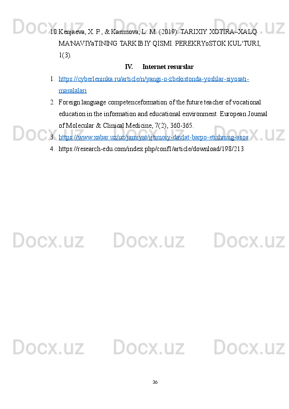 10. Kenjaeva, X. P., & Karimova, L. M. (2019). TARIXIY XOTIRA–XALQ 
MA'NAVIYaTINING TARKIBIY QISMI. PEREKRYoSTOK KUL'TURI, 
1(3).
IV. Internet resurslar
1. https://cyberleninka.ru/article/n/yangi-o-zbekistonda-yoshlar-siyosati-   
masalalari
2. Foreign language competenceformation of the future teacher of vocational 
education in the information and educational environment. European Journal
of Molecular & Clinical Medicine, 7(2), 360-365.
3. https://www.xabar.uz/uz/jamiyat/ijtimoiy-davlat-barpo-etishning-asos   
4. https://research-edu.com/index.php/conf1/article/download/198/213
36 