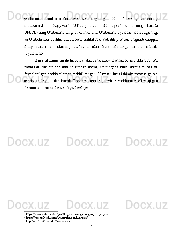 professor   –   mutaxassislar   tominidan   o rganilgan.   Ko plab   milliy   va   xorijiyʻ ʻ
mutaxassislar   I.Xajiyeva, 5
  U.Babajonova, 6
  S.Jo rayev	
ʻ 7
  kabilarning   hamda
UNICEFning O zbekistondagi vakolatxonasi, O zbekiston yoshlar ishlari agentligi	
ʻ ʻ
va O zbekiston Yoshlar Ittifoqi kabi tashkilotlar statistik jihatdan o rganib chiqqan	
ʻ ʻ
ilmiy   ishlari   va   ularning   adabiyotlaridan   kurs   ishimizga   manba   sifatida
foydalandik.
Kurs ishining tuzilishi.   Kurs ishimiz tarkibiy jihatdan kirish, ikki bob, o z	
ʻ
navbatida   har   bir   bob   ikki   bo limdan   iborat,   shuningdek   kurs   ishimiz   xulosa   va	
ʻ
foydalanilgan adabiyotlardan tashkil topgan. Xususan kurs ishimiz mavzusiga oid
asosiy   adabiyotlardan   hamda   Prezident   asarlari,   vazirlar   mahkamasi   e’lon   qilgan
farmon kabi manbalardan foydalanilgan. 
5
 https://www.ubtuit.uz/en/post/linguist-foreign-language-olympiad
6
 https://research-edu.com/index.php/conf1/article/
7
 http://el.tfi.uz/0-muallif/jorayev-a-s/
5