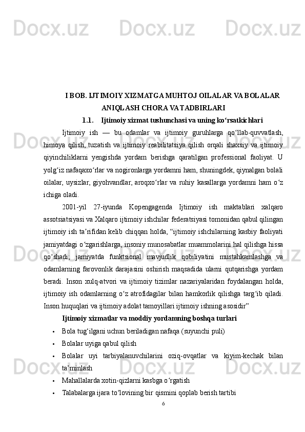 I BOB. IJTIMOIY XIZMATGA MUHTOJ OILALAR VA BOLALAR
ANIQLASH CHORA VA TADBIRLARI
1.1. Ijtimoiy xizmat tushunchasi va uning ko rsatkichlariʻ
Ijtimoiy   ish   —   bu   odamlar   va   ijtimoiy   guruhlarga   qo llab-quvvatlash,	
ʻ
himoya   qilish,   tuzatish   va   ijtimoiy   reabilitatsiya   qilish   orqali   shaxsiy   va   ijtimoiy
qiyinchiliklarni   yengishda   yordam   berishga   qaratilgan   professional   faoliyat.   U
yolg iz nafaqaxo rlar va nogironlarga yordamni ham, shuningdek, qiynalgan bolali	
ʻ ʻ
oilalar,   uysizlar,   giyohvandlar,   aroqxo rlar   va   ruhiy   kasallarga   yordamni   ham   o z	
ʻ ʻ
ichiga oladi.
2001-yil   27-iyunda   Kopengagenda   Ijtimoiy   ish   maktablari   xalqaro
assotsiatsiyasi va Xalqaro ijtimoiy ishchilar federatsiyasi tomonidan qabul qilingan
ijtimoiy ish ta rifidan kelib chiqqan holda, “ijtimoiy ishchilarning kasbiy faoliyati	
ʼ
jamiyatdagi o zgarishlarga, insoniy munosabatlar muammolarini hal qilishga hissa
ʻ
qo shadi;   jamiyatda   funktsional   mavjudlik   qobiliyatini   mustahkamlashga   va	
ʻ
odamlarning   farovonlik   darajasini   oshirish   maqsadida   ularni   qutqarishga   yordam
beradi.   Inson   xulq-atvori   va   ijtimoiy   tizimlar   nazariyalaridan   foydalangan   holda,
ijtimoiy   ish   odamlarning   o z   atrofidagilar   bilan   hamkorlik   qilishga   targ ib   qiladi.	
ʻ ʻ
Inson huquqlari va ijtimoiy adolat tamoyillari ijtimoiy ishning asosidir”
Ijtimoiy xizmatlar va moddiy yordamning boshqa turlari
 Bola tug‘ilgani uchun beriladigan nafaqa (suyunchi puli)
 Bolalar uyiga qabul qilish
 Bolalar   uyi   tarbiyalanuvchilarini   oziq-ovqatlar   va   kiyim-kechak   bilan
ta’minlash
 Mahallalarda xotin-qizlarni kasbga o rgatish	
ʻ
 Talabalarga ijara to lovining bir qismini qoplab berish tartibi	
ʻ
6 