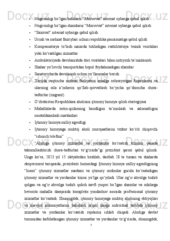  Nogironligi bo lgan bolalarni “Muruvvat” internat uylariga qabul qilishʻ
 Nogironligi bo lgan shaxslarni “Muruvvat” internat uylariga qabul qilish
ʻ
 “Saxovat” internat uylariga qabul qilish
 Urush va mehnat faxriylari uchun respublika pansionatiga qabul qilish
 Kompensatsiya   to lash   nazarda   tutiladigan   reabilitatsiya   texnik   vositalari	
ʻ
yoki ko rsatilgan xizmatlar	
ʻ
 Ambulatoriyada davolanishda dori vositalari bilan imtiyozli ta’minlanish
 Shahar yo lovchi transportidan bepul foydalanadigan shaxslar	
ʻ
 Sanatoriylarda davolanish uchun yo llanmalar berish	
ʻ
 Xorijda   vaqtincha   mehnat   faoliyatini   amalga   oshirayotgan   fuqarolarini   va
ularning   oila   a’zolarini   qo llab-quvvatlash   bo yicha   qo shimcha   chora-	
ʻ ʻ ʻ
tadbirlar (migrant)
 O zbekiston Respublikasi aholisini ijtimoiy himoya qilish strategiyasi	
ʻ
 Mahallalarda   xotin-qizlarning   bandligini   ta’minlash   va   salomatligini
mustahkamlash markazlari
 Ijtimoiy himoya milliy agentligi
 Ijtimoiy   himoyaga   muhtoj   aholi   murojaatlarini   tezkor   ko rib   chiquvchi	
ʻ
“ishonch telefoni”
“Aholiga   ijtimoiy   xizmatlar   va   yordamlar   ko rsatish   tizimini   yanada	
ʻ
takomillashtirish   chora-tadbirlari   to g‘risida”gi   prezident   qarori   qabul   qilindi.	
ʻ
Unga   ko ra,   2023   yil   15   oktyabrdan   boshlab,   dastlab   28   ta   tuman   va   shaharda	
ʻ
eksperiment tariqasida, prezidenti huzuridagi Ijtimoiy himoya milliy agentligining
“Inson”   ijtimoiy   xizmatlar   markazi   va   ijtimoiy   xodimlar   guruhi   ko rsatadigan	
ʻ
ijtimoiy xizmatlar va yordamlar tizimi yo lga qo yiladi. Ular og‘ir ahvolga tushib	
ʻ ʻ
qolgan   va   og‘ir   ahvolga   tushib   qolish   xavfi   yuqori   bo lgan   shaxslar   va   oilalarga	
ʻ
bevosita   mahalla   darajasida   kompleks   yondashuv   asosida   professional   ijtimoiy
xizmatlar   ko rsatadi.   Shuningdek,   ijtimoiy   himoyaga  muhtoj   aholining  ehtiyojlari	
ʻ
va   mavjud   imkoniyatlarini   baholash   orqali   ularga   individual   tartibda   ijtimoiy
xizmatlar   va   yordamlar   ko rsatish   rejalarini   ishlab   chiqadi.   Aholiga   davlat	
ʻ
tomonidan kafolatlangan ijtimoiy xizmatlar va yordamlar  to g‘risida, shuningdek,	
ʻ
7 