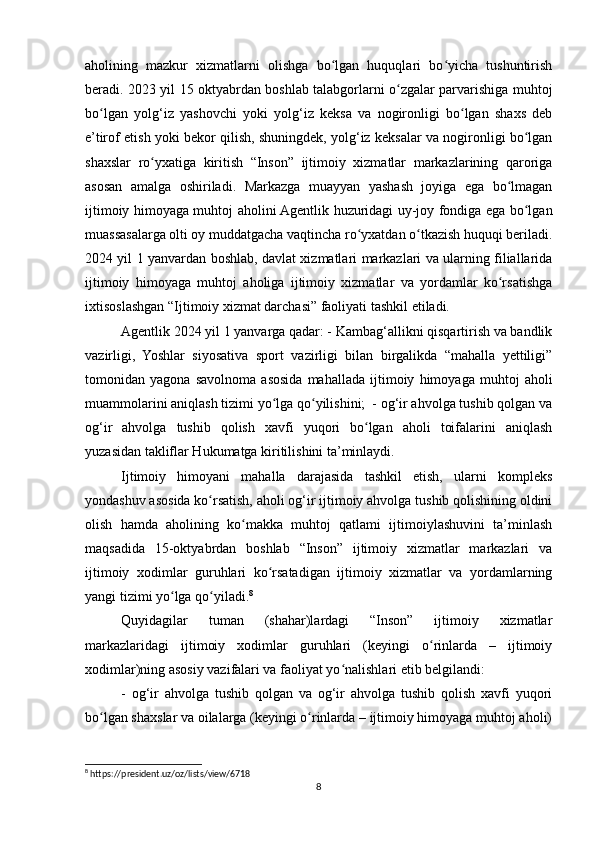 aholining   mazkur   xizmatlarni   olishga   bo lgan   huquqlari   bo yicha   tushuntirishʻ ʻ
beradi. 2023 yil 15 oktyabrdan boshlab talabgorlarni o zgalar parvarishiga muhtoj	
ʻ
bo lgan   yolg‘iz   yashovchi   yoki   yolg‘iz   keksa   va   nogironligi   bo lgan   shaxs   deb	
ʻ ʻ
e’tirof etish yoki bekor qilish, shuningdek, yolg‘iz keksalar va nogironligi bo lgan	
ʻ
shaxslar   ro yxatiga   kiritish   “Inson”   ijtimoiy   xizmatlar   markazlarining   qaroriga	
ʻ
asosan   amalga   oshiriladi.   Markazga   muayyan   yashash   joyiga   ega   bo lmagan	
ʻ
ijtimoiy himoyaga muhtoj aholini Agentlik huzuridagi uy-joy fondiga ega bo lgan	
ʻ
muassasalarga olti oy muddatgacha vaqtincha ro yxatdan o tkazish huquqi beriladi.	
ʻ ʻ
2024 yil 1 yanvardan boshlab, davlat xizmatlari markazlari va ularning filiallarida
ijtimoiy   himoyaga   muhtoj   aholiga   ijtimoiy   xizmatlar   va   yordamlar   ko rsatishga	
ʻ
ixtisoslashgan “Ijtimoiy xizmat darchasi” faoliyati tashkil etiladi. 
Agentlik 2024 yil 1 yanvarga qadar: - Kambag‘allikni qisqartirish va bandlik
vazirligi,   Yoshlar   siyosativa   sport   vazirligi   bilan   birgalikda   “mahalla   yettiligi”
tomonidan   yagona   savolnoma   asosida   mahallada   ijtimoiy   himoyaga   muhtoj   aholi
muammolarini aniqlash tizimi yo lga qo yilishini;  - og‘ir ahvolga tushib qolgan va	
ʻ ʻ
og‘ir   ahvolga   tushib   qolish   xavfi   yuqori   bo lgan   aholi   toifalarini   aniqlash	
ʻ
yuzasidan takliflar Hukumatga kiritilishini ta’minlaydi.
Ijtimoiy   himoyani   mahalla   darajasida   tashkil   etish,   ularni   kompleks
yondashuv asosida ko rsatish, aholi og‘ir ijtimoiy ahvolga tushib qolishining oldini	
ʻ
olish   hamda   aholining   ko makka   muhtoj   qatlami   ijtimoiylashuvini   ta’minlash	
ʻ
maqsadida   15-oktyabrdan   boshlab   “Inson”   ijtimoiy   xizmatlar   markazlari   va
ijtimoiy   xodimlar   guruhlari   ko rsatadigan   ijtimoiy   xizmatlar   va   yordamlarning	
ʻ
yangi tizimi yo lga qo yiladi.	
ʻ ʻ 8
Quyidagilar   tuman   (shahar)lardagi   “Inson”   ijtimoiy   xizmatlar
markazlaridagi   ijtimoiy   xodimlar   guruhlari   (keyingi   o rinlarda   –   ijtimoiy	
ʻ
xodimlar)ning asosiy vazifalari va faoliyat yo nalishlari etib belgilandi:	
ʻ
-   og‘ir   ahvolga   tushib   qolgan   va   og‘ir   ahvolga   tushib   qolish   xavfi   yuqori
bo lgan shaxslar va oilalarga (keyingi o rinlarda – ijtimoiy himoyaga muhtoj aholi)	
ʻ ʻ
8
 https://president.uz/oz/lists/view/6718 
8 