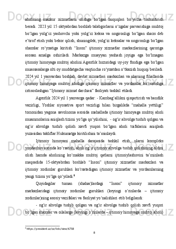 aholining   mazkur   xizmatlarni   olishga   bo lgan   huquqlari   bo yicha   tushuntirishʻ ʻ
beradi. 2023 yil 15 oktyabrdan boshlab talabgorlarni o zgalar parvarishiga muhtoj	
ʻ
bo lgan   yolg‘iz   yashovchi   yoki   yolg‘iz   keksa   va   nogironligi   bo lgan   shaxs   deb	
ʻ ʻ
e’tirof etish yoki bekor qilish, shuningdek, yolg‘iz keksalar va nogironligi bo lgan	
ʻ
shaxslar   ro yxatiga   kiritish   “Inson”   ijtimoiy   xizmatlar   markazlarining   qaroriga	
ʻ
asosan   amalga   oshiriladi.   Markazga   muayyan   yashash   joyiga   ega   bo lmagan	
ʻ
ijtimoiy himoyaga muhtoj aholini Agentlik huzuridagi uy-joy fondiga ega bo lgan	
ʻ
muassasalarga olti oy muddatgacha vaqtincha ro yxatdan o tkazish huquqi beriladi.	
ʻ ʻ
2024 yil 1 yanvardan boshlab, davlat xizmatlari markazlari va ularning filiallarida
ijtimoiy   himoyaga   muhtoj   aholiga   ijtimoiy   xizmatlar   va   yordamlar   ko rsatishga	
ʻ
ixtisoslashgan “Ijtimoiy xizmat darchasi” faoliyati tashkil etiladi. 
Agentlik 2024 yil 1 yanvarga qadar: - Kambag‘allikni qisqartirish va bandlik
vazirligi,   Yoshlar   siyosativa   sport   vazirligi   bilan   birgalikda   “mahalla   yettiligi”
tomonidan   yagona   savolnoma   asosida   mahallada   ijtimoiy   himoyaga   muhtoj   aholi
muammolarini aniqlash tizimi yo lga qo yilishini;  - og‘ir ahvolga tushib qolgan va	
ʻ ʻ
og‘ir   ahvolga   tushib   qolish   xavfi   yuqori   bo lgan   aholi   toifalarini   aniqlash	
ʻ
yuzasidan takliflar Hukumatga kiritilishini ta’minlaydi.
Ijtimoiy   himoyani   mahalla   darajasida   tashkil   etish,   ularni   kompleks
yondashuv asosida ko rsatish, aholi og‘ir ijtimoiy ahvolga tushib qolishining oldini	
ʻ
olish   hamda   aholining   ko makka   muhtoj   qatlami   ijtimoiylashuvini   ta’minlash	
ʻ
maqsadida   15-oktyabrdan   boshlab   “Inson”   ijtimoiy   xizmatlar   markazlari   va
ijtimoiy   xodimlar   guruhlari   ko rsatadigan   ijtimoiy   xizmatlar   va   yordamlarning	
ʻ
yangi tizimi yo lga qo yiladi.	
ʻ ʻ 8
Quyidagilar   tuman   (shahar)lardagi   “Inson”   ijtimoiy   xizmatlar
markazlaridagi   ijtimoiy   xodimlar   guruhlari   (keyingi   o rinlarda   –   ijtimoiy	
ʻ
xodimlar)ning asosiy vazifalari va faoliyat yo nalishlari etib belgilandi:	
ʻ
-   og‘ir   ahvolga   tushib   qolgan   va   og‘ir   ahvolga   tushib   qolish   xavfi   yuqori
bo lgan shaxslar va oilalarga (keyingi o rinlarda – ijtimoiy himoyaga muhtoj aholi)	
ʻ ʻ
8
 https://president.uz/oz/lists/view/6718 
8