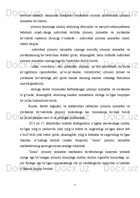 bevosita   mahalla   darajasida   kompleks   yondashuv   asosida   professional   ijtimoiy
xizmatlar ko rsatish;ʻ
- ijtimoiy himoyaga muhtoj aholining ehtiyojlari va mavjud imkoniyatlarini
baholash   orqali   ularga   individual   tartibda   ijtimoiy   xizmatlar   va   yordamlar
ko rsatish   rejalarini   (keyingi   o rinlarda   –   individual   ijtimoiy   xizmatlar   rejasi)	
ʻ ʻ
ishlab chiqish;
-   individual   ijtimoiy   xizmatlar   rejasiga   muvofiq   ijtimoiy   xizmatlar   va
yordamlarning   ko rsatilishini   tashkil   qilish,   shuningdek,   zarur   hollarda   individual	
ʻ
ijtimoiy xizmatlar rejasiga tegishli tuzatishlar kiritib borish;
-   ichki   resurslarni,   shu   jumladan   ijtimoiy   qo llab-quvvatlash   bo yicha	
ʻ ʻ
ko ngillilarni   (qarindoshlar,   qo ni-qo shnilar,   volontyorlar)   ijtimoiy   xizmat   va	
ʻ ʻ ʻ
yordamlar   ko rsatishga   jalb   qilish   hamda   ularning   mazkur   sohadagi   faoliyatini	
ʻ
muvofiqlashtirish;
-   aholiga   davlat   tomonidan   kafolatlangan   ijtimoiy   xizmatlar   va   yordamlar
to g‘risida,   shuningdek,   aholining   mazkur   xizmatlarni   olishga   bo lgan   huquqlari	
ʻ ʻ
bo yicha tushuntirish berish.
ʻ
Bunda,   davlat   organlari   va   tashkilotlari   rahbarlari   ijtimoiy   xizmatlar   va
yordamlar   ko rsatishda   ijtimoiy   xodimlarga   har   tomonlama   ko mak   berish	
ʻ ʻ
bo yicha shaxsan mas’ul va javobgar hisoblanadi.	
ʻ
2023   yil   15   oktyabrdan   boshlab   talabgorlarni   o zgalar   parvarishiga   muhtoj	
ʻ
bo lgan   yolg‘iz   yashovchi   yoki   yolg‘iz   keksa   va   nogironligi   bo lgan   shaxs   deb	
ʻ ʻ
e’tirof etish yoki bekor qilish, shuningdek, yolg‘iz keksalar va nogironligi bo lgan	
ʻ
shaxslar   ro yxatiga   kiritish   (undan   chiqarish)   “Inson”   ijtimoiy   xizmatlar	
ʻ
markazlarining qaroriga asosan amalga oshiriladi;
“Inson”   ijtimoiy   xizmatlar   markazlari   direktorlariga   muayyan   yashash
joyiga   ega   bo lmagan   ijtimoiy   himoyaga   muhtoj   aholini  Agentlik   huzuridagi   uy-
ʻ
joy fondiga ega bo lgan muassasalarga olti oy muddatgacha vaqtincha ro yxatdan	
ʻ ʻ
o tkazish huquqi beriladi.	
ʻ
9 