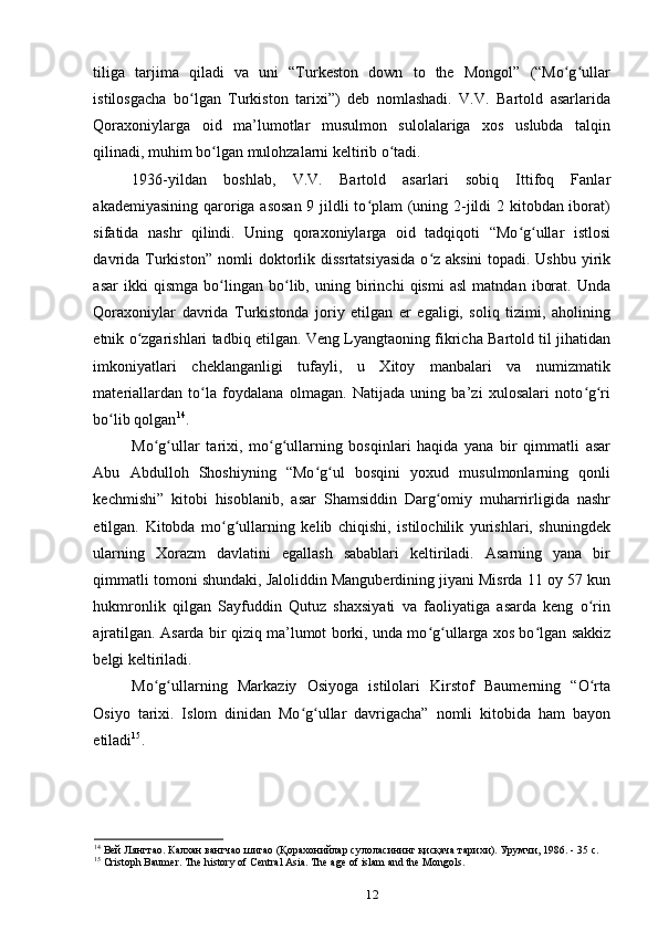 tiliga   tarjima   qiladi   va   uni   “Turkeston   down   to   the   Mongol”   (“Mo g ullarʻ ʻ
istilosgacha   bo lgan   Turkiston   tarixi”)   deb   nomlashadi.   V.V.   Bartold   asarlarida	
ʻ
Qoraxoniylarga   oid   ma’lumotlar   musulmon   sulolalariga   xos   uslubda   talqin
qilinadi, muhim bo lgan mulohzalarni keltirib o tadi. 	
ʻ ʻ
1936-yildan   boshlab,   V.V.   Bartold   asarlari   sobiq   Ittifoq   Fanlar
akademiyasining qaroriga asosan  9 jildli to plam  (uning 2-jildi  2 kitobdan iborat)	
ʻ
sifatida   nashr   qilindi.   Uning   qoraxoniylarga   oid   tadqiqoti   “Mo g ullar   istlosi	
ʻ ʻ
davrida Turkiston” nomli doktorlik dissrtatsiyasida  o z aksini  topadi. Ushbu yirik	
ʻ
asar   ikki   qismga   bo lingan   bo lib,   uning   birinchi   qismi   asl   matndan   iborat.   Unda	
ʻ ʻ
Qoraxoniylar   davrida   Turkistonda   joriy   etilgan   еr   egaligi,   soliq   tizimi,   aholining
etnik o zgarishlari tadbiq etilgan. Veng Lyangtaoning fikricha Bartold til jihatidan	
ʻ
imkoniyatlari   cheklanganligi   tufayli,   u   Xitoy   manbalari   va   numizmatik
materiallardan   to la   foydalana   olmagan.   Natijada   uning   ba’zi   xulosalari   noto g ri	
ʻ ʻ ʻ
bo lib qolgan	
ʻ 14
. 
Mo g ullar   tarixi,   mo g ullarning   bosqinlari   haqida   yana   bir   qimmatli   asar	
ʻ ʻ ʻ ʻ
Abu   Abdulloh   Shoshiyning   “Mo g ul   bosqini   yoxud   musulmonlarning   qonli	
ʻ ʻ
kechmishi”   kitobi   hisoblanib,   asar   Shamsiddin   Darg omiy   muharrirligida   nashr	
ʻ
etilgan.   Kitobda   mo g ullarning   kelib   chiqishi,   istilochilik   yurishlari,   shuningdek	
ʻ ʻ
ularning   Xorazm   davlatini   egallash   sabablari   keltiriladi.   Asarning   yana   bir
qimmatli tomoni shundaki, Jaloliddin Manguberdining jiyani Misrda 11 oy 57 kun
hukmronlik   qilgan   Sayfuddin   Qutuz   shaxsiyati   va   faoliyatiga   asarda   keng   o rin	
ʻ
ajratilgan. Asarda bir qiziq ma’lumot borki, unda mo g ullarga xos bo lgan sakkiz	
ʻ ʻ ʻ
belgi keltiriladi. 
Mo g ullarning   Markaziy   Osiyoga   istilolari   Kirstof   Baumerning   “O rta	
ʻ ʻ ʻ
Osiyo   tarixi.   Islom   dinidan   Mo g ullar   davrigacha”   nomli   kitobida   ham   bayon	
ʻ ʻ
etiladi 15
.
14
 Вей Лянгтао. Калхан вангчао шигао (Қорахонийлар сулоласининг қисқача тарихи). Урумчи , 1986. - 35 c.
15
 Cristoph Baumer. The history of Central Asia. The age of islam and the Mongols.
12 