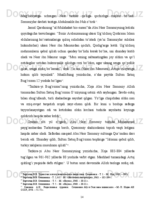 Mag lubiyatga   uchragan   Nasr   turklar   qo liga   qochishga   majbur   bo ladi.ʻ ʻ ʻ
Somoniylar davlati taxtiga Abdulmalik ibn Nuh o‘tirdi 17
.
Jamol Qarshining “al-Mulahakat bis-surasi”da Abu Nasr Somoniyning kelishi
quyidagicha tasvirlangan: “Bozir Arslonxonning ukasi Ug ulchoq Qodirxon Islom	
ʻ
elchilarining   ko‘rsatmalariga   quloq   solishdan   to‘xtadi   (ya’ni   Somoniylar   sulolasi
hukmdorlari)   ukasi   Nasr   ibn   Mansurdan   qochib,   Qoshg arga   ketdi.   Ug ulchoq
ʻ ʻ
mehmonlarni   qabul   qilish   uchun   qanday   bo‘lishi   kerak   bo‘lsa,   uni   shunday   kutib
oladi   va   Nasr   ibn   Mansur   unga:   “Men   sening   saltanatingdan   joy   oldim   va   qo‘l
ostidagilar   ustidan   hukmronlik   qilishga   rozi   bo‘ldim,   agar   ukang   senga   qo‘pollik
qilsa, senga sodiq bo‘laman”, dedi. Va uni (Nasr  ibn Mansurni) Artuja viloyatiga
hokim   qilib   tayinladi”.   Muallifning   yozishicha,   o‘sha   paytda   Sulton   Satuq
Bug roxon 12 yoshda bo‘lgan	
ʻ 18
.
“Tazkira-yi   Bug roxon”ning   yozishicha,   Xoja   Abu   Nasr   Somoniy   Alloh	
ʻ
tomonidan Sulton Satuq Bug roxon G oziyning ustozi etib saylangan. Savdo-sotiq	
ʻ ʻ
bilan   shug ullanib,   turli   shaharlarga   sayohat   qilgan.   Yo‘lga   chiqishdan   oldin   non	
ʻ
va   oziq-ovqat   tarqatish   orqali   xayr-ehson   qildi.   Bir   kuni   u   boshqa   safarga
tayyorlanayotgan   edi   va   ketishdan   oldin   kechasi   tushida   sayohatni   keyinga
qoldirish haqida xabar keldi 19
.
Oradan   olti   yil   o‘tgach,   Abu   Nasr   Somoniy   tushida   Muhammad
payg ambardan   Turkistonga   borib,   Qoraxoniy   shahzodasini   topish   vaqti   kelgani	
ʻ
haqida xabar oladi. Safardan maqsad Abu Nasr Somoniy sultonga Qur’ondan dars
berish edi. Shunday qilib, Sulton Satuq Bug roxon taqdiriga “Islomni qabul qilib,	
ʻ
turkiy xalqlarni musulmon qilish” 20
.
Tazkira-yi   Abu   Nasr   Somoniyning   yozishicha,   Xoja   883-884   yillarda
tug ilgan   va  961-962   yillarda   80  yoshida   vafot   etgan.   Mashhad   tumanidagi   Artuj	
ʻ
qishlog i yaqinida dafn etilgan	
ʻ 21
. U butun umri davomida Alloh taologa sodiq edi.
17
 Бартольд
 В.В.	 Туркистан	 в эпоху	 монгольского	 нашествия.	 Сочинения.	 - Т. 1. - М.:	 Изд,	 1963. – 309 c.
18
 Бартольд В.В. Сочинения. - Т. 2, ч.1. - М.: «Восточная	
 литература»,	 1963. – 102-104 c.
19
 Бартольд	
 В.В.	 Сочинения.	 - Т. 5. - М.:	 «Наука»,	 1968. – 30-31 c.
20
 Бартольд	
 В.В.	 Сочинения.	 - Т. 5. - М.:	 «Наука»,	 1968. – 30-31 c.
21
  Кононов	
   А.Н.	   Родословная	   туркмен.	   Сочинение	 Абу-л-Гази	 хана	 хивинского.	 – М.-Л.:	 Издво	 АН	 
СССР,	
 1958. – 71-72 c.
14