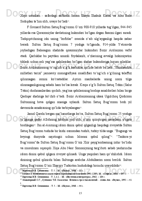 Xoja   ustozlari   -   safardagi   safdoshi   Imom   Shayx   Shakuk   Kattal   va   Abu   Bakr
Sodiqdan ta lim olib, uvays bo ladiʼ ʻ 22
.
F.Grenard Sulton Satuq Bug roxon G ozi 900-910 yillarda tug ilgan, 944-945	
ʻ ʻ ʻ
yillarda esa Qoraxoniylar davlatining hukmdori bo‘lgan degan farazni ilgari suradi.
Tadqiqotchining   ishi   uning   “kofirlar”   orasida   o‘sib   ulg ayganligi   haqida   xabar	
ʻ
beradi.   Sulton   Satuq   Bug roxon   7   yoshga   to lganda,   914-yilda   Yetisuvda	
ʻ ʻ
joylashgan   Balasagun   shahrida   qoraxoniylar   hukmdori   Bozir   Arslonxon   vafot
etadi.   Qarluklar   bu   paytdan   unumli   foydalanib,   o‘zlarining   avvalgi   hokimiyatini
tiklash uchun asli yag ma qabilasidan bo‘lgan shahar hukmdoriga hujum qiladilar.	
ʻ
Bozir Arslonxonning to‘ng ich o‘g li karluklar qo‘lida halok bo‘ladi. “Shinhandiki	
ʻ ʻ
millatlari   tarixi”   jamoaviy   monografiyasi   mualliflari   to ng ich   o g ilning   talaffuz	
ʻ ʻ ʻ ʻ
qilinmagan   ismini   ko rsatadilar.   Ayrim   manbalarda   uning   nomi   tilga	
ʻ
olinmaganligining sababi ham bo‘lsa kerak. Kenja o‘g li Sulton Satuq Tekin (Salur	
ʻ
Tekin) dushmanlardan qochib, yag ma qabilasining boshqa amaldorlari bilan birga	
ʻ
Qashqar   shahriga   ko‘chib   o‘tadi.   Bozir   Arslonxonning   ukasi   Ugulchoq   Qodirxon
Sultonning   beva   qolgan   onasiga   uylandi.   Sulton   Satuq   Bug roxon   besh   yil	
ʻ
davomida amakisining qo‘lida tarbiyalangan 23
.
Jamol Qarshi bergan ma’lumotlarga ko‘ra, Sulton Satuq Bug roxon 25 yoshga
ʻ
to‘lgunga   qadar   Allohning   kitobini   yod   olib,   o‘zini   qiziqtirgan   narsalarni   o‘rgata
boshlagan 24
. Ibn al-Asirning islom dinini qabul qilganligi haqidagi rivoyatda Sulton
Satuq Bug roxon tushida bir kishi osmondan tushib, turkiy tilda unga: “Bugungi va	
ʻ
keyingi   dunyoda   najotingiz   uchun   Islomni   qabul   qiling” 25
.   “Tazkira-yi
Bug roxon”da Sulton Satuq Bug roxon G ozi Xizr  payg ambarning zohir bo‘lishi	
ʻ ʻ ʻ ʻ
va  musulmon   oqsoqoli   Xoja   Abu  Nasr   Somoniyning  targ iboti   sabab   yashirincha	
ʻ
islom dinini qabul qilgani rivoyat qilinadi. Unga yaqinlari ham qo‘shilishdi. Islom
dinining   qabul   qilinishi   bilan   Sultonga   arabcha   Abdulkarim   nomi   berildi.   Sulton
Satuq Bug roxon G ozi Sharqiy Turkiston hududidagi birinchi uvayslikdir	
ʻ ʻ 26
.
22
 Бартольд	
 В.В.	 Сочинения.	 - Т. 5. - М.:	 «Наука»,	 1968. – 33 c.
23
 Кочнев Б. Нумизматическая история Караханидского	
 каганата (991-1209). М.:	 «София»,	 2006. – 697 c.
24
 Бартольд В.В. Сочинения. - Т. 2, ч.1. - М.: «Восточная	
 литература»,	 1963. – 104 c.
25
 Кляшторный С.Г., Султанов Т.И. Казахстан.	
 Летопись трех тысячелетий. - Алма-Ата: «Рауан», 1992. – 41
c.
26
 Бартольд	
 В.В.	 Сочинения.	 - Т. 5. - М.:	 «Наука»,	 1968. – 44 c.
15