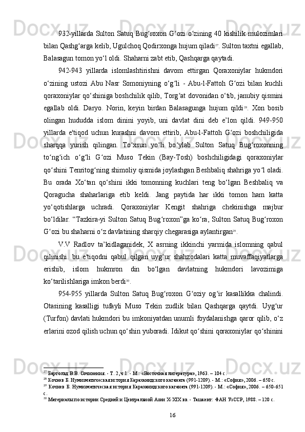 932-yillarda Sulton Satuq Bug roxon G ozi o zining 40 kishilik mulozimlariʻ ʻ ʻ
bilan Qashg arga kelib, Ugulchoq Qodirxonga hujum qiladi	
ʻ 27
. Sulton taxtni egallab,
Balasagun tomon yo‘l oldi. Shaharni zabt etib, Qashqarga qaytadi.
942-943   yillarda   islomlashtirishni   davom   ettirgan   Qoraxoniylar   hukmdori
o‘zining   ustozi   Abu   Nasr   Somoniyning   o‘g li   -   Abu-l-Fattoh   G ozi   bilan   kuchli	
ʻ ʻ
qoraxoniylar qo‘shiniga boshchilik qilib, Torg at dovonidan o‘tib, janubiy qismini
ʻ
egallab   oldi.   Daryo.   Norin,   keyin   birdan   Balasagunga   hujum   qildi 28
.   Xon   bosib
olingan   hududda   islom   dinini   yoyib,   uni   davlat   dini   deb   e’lon   qildi.   949-950
yillarda   e'tiqod   uchun   kurashni   davom   ettirib,   Abu-l-Fattoh   G ozi   boshchiligida	
ʻ
sharqqa   yurish   qilingan.   To xsun   yo li   bo ylab   Sulton   Satuq   Bug roxonning	
ʻ ʻ ʻ ʻ
to ng ich   o g li   G ozi   Muso   Tekin   (Bay-Tosh)   boshchiligidagi   qoraxoniylar	
ʻ ʻ ʻ ʻ ʻ
qo shini Tenritog ning shimoliy qismida joylashgan Beshbaliq shahriga yo l oladi.
ʻ ʻ ʻ
Bu   orada   Xo‘tan   qo‘shini   ikki   tomonning   kuchlari   teng   bo‘lgan   Beshbaliq   va
Qoragucha   shaharlariga   еtib   keldi.   Jang   paytida   har   ikki   tomon   ham   katta
yo‘qotishlarga   uchradi.   Qoraxoniylar   Kengit   shahriga   chekinishga   majbur
bo‘ldilar.   “Tazkira-yi   Sulton   Satuq   Bug roxon”ga   ko ra,   Sulton   Satuq   Bug roxon	
ʻ ʻ ʻ
G ozi bu shaharni o z davlatining sharqiy chegarasiga aylantirgan	
ʻ ʻ 29
.
V.V   Radlov   ta’kidlaganidek,   X   asrning   ikkinchi   yarmida   islomning   qabul
qilinishi.   bu   e'tiqodni   qabul   qilgan   uyg ur   shahzodalari   katta   muvaffaqiyatlarga	
ʻ
erishib,   islom   hukmron   din   bo‘lgan   davlatning   hukmdori   lavozimiga
ko‘tarilishlariga imkon berdi 30
.
954-955   yillarda   Sulton   Satuq   Bug roxon   G oziy   og ir   kasallikka   chalindi.
ʻ ʻ ʻ
Otasining   kasalligi   tufayli   Muso   Tekin   zudlik   bilan   Qashqarga   qaytdi.   Uyg ur	
ʻ
(Turfon) davlati hukmdori bu imkoniyatdan unumli foydalanishga qaror qilib, o‘z
еrlarini ozod qilish uchun qo‘shin yuboradi. Idikut qo shini qoraxoniylar qo shinini	
ʻ ʻ
27
 Бартольд В.В. Сочинения. - Т. 2, ч.1. - М.: «Восточная	
 литература»,	 1963. – 104 c.
28
 Кочнев Б. Нумизматическая история Караханидского	
 каганата	 (991-1209).	 - М.: «София»,	 2006. – 650 c.
29
  Кочнев  Б. Нумизматическая  история Караханидского	
 каганата	 (991-1209).	 - М.:	 «София»,	 2006. – 650-651
c.
30
 Материалы	
 по	 истории	 Средней	 и Центральной	 Азии	 X-XIX	 вв.	 - Ташкент:	 ФАН	 УзССР,	 1988. – 120 c.
16