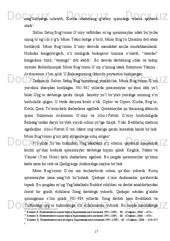 mag lubiyatga   uchratib,   Kucha   shahrining   g arbiy   qismidagi   еrlarni   qaytaribʻ ʻ
oladi 31
.
Sulton Satuq Bug roxon G oziy vafotidan so ng qoraxoniylar odati  bo yicha	
ʻ ʻ ʻ ʻ
uning to ng ich o g li Muso Tekin taxtga o tirib, Muso Bug ro Qoraxon deb atala	
ʻ ʻ ʻ ʻ ʻ ʻ
boshlaydi.   Muso   Bug roxon   G oziy   davrida   mamlakat   ancha   mustahkamlandi.	
ʻ ʻ
Hududni   kengaytirgach,   o z   xonligida   boshqaruv   tizimini   o rnatdi,   “vazirlar”	
ʻ ʻ
kengashini   tuzib,   “tayangu”   deb   ataldi 32
.   Bu   davrda   davlatning   ichki   va   tashqi
siyosati faollashmoqda. Muso Bug roxon G ozi o zining ukasi Sulaymon Tekinni -	
ʻ ʻ ʻ
Arslonxonni e lon qildi. U Balasagunning ikkinchi poytaxtini boshqargan.	
ʼ
Tazkira-yi   Sulton   Satuq   Bug roxonning   yozishicha,   Muso   Bug roxon   G ozi	
ʻ ʻ ʻ
yurishini   sharqdan   boshlagan.   961-962   yillarda   qoraxoniylar   qo shini   ikki   yo l	
ʻ ʻ
bilan  Uyg ur   davlatiga   qarshi   chiqdi.   Janubiy   yo‘l   bo‘ylab  yurishga   xonning  o‘zi	
ʻ
boshchilik   qilgan.  U   tezda   daryoni   kesib   o‘tdi.   Oqsuv   va   Oqsuv,   Kucha,   Bug ur,	
ʻ
Korla, Qora, To xsun kabi shaharlarni egalladi. Qoraxoniylar qo shinining ikkinchi	
ʻ ʻ
qismi   Sulaymon   Arslonxon   G oziy   va   Abu-l-Fattoh   G oziy   boshchiligida	
ʻ ʻ
Balasag undan daryo bo ylab yurish uchun yo lga chiqdi. Yoki. Beshbaliq shahrini	
ʻ ʻ ʻ
egalladilar. Abu-l-Fattoh G ozi  Idikut uyg urlariga qarshi kurashda halok bo‘ladi.	
ʻ ʻ
Muso Bug roxon g ozi zabt etilganlarga soliq solgan	
ʻ ʻ 33
.
971-yilda   Xo‘tan   hukmdori   Yag lakalkalu   o‘z   еrlarini   qaytarish   maqsadida	
ʻ
kuchli   qo‘shin   boshida   qoraxoniylar   davlatiga   hujum   qiladi.   Kagilik,   Yakan   va
Yenisar   (Yeni   Hisor)   kabi   shaharlarni   egalladi.   Bu   jangda   qoraxoniylar   qo shini	
ʻ
katta zarar ko radi va Qashg arga chekinishga majbur bo ladi.	
ʻ ʻ ʻ
Muso   Bug roxon   G ozi   uni   kuchaytirish   uchun   qo‘shin   yubordi.   Biroq	
ʻ ʻ
qoraxoniylar   yana   mag lub   bo‘lishadi.   Qashqar   o‘zini   dushmanlar   qurshovida	
ʻ
topadi. Bu jangdan so‘ng Yag lakalkalu Buddist rohiblari va davlat amaldorlaridan	
ʻ
iborat   bir   guruh   elchilarni   Song   davlatiga   yuborib,   Qashqar   ustidan   g alaba	
ʻ
qozonganini   e’lon   qiladi.   981-984   yillarda.   Song   davlati   ham   Beshbalik   va
Turfondagi   uyg ur   hukmdoriga   o z   elchixonasini   yubordi.   Bu   haqda   mamlakatga	
ʻ ʻ
31
 Кочнев Б. Нумизматическая история Караханидского	
 каганата	 (991-1209).	 - М.:	 «София»,	 2006. – 653 c.
32
 Кочнев Б. Нумизматическая история Караханидского	
 каганата	 (991-1209).	 - М.:	 «София»,	 2006. – 670 c.
33
  Кочнев  Б. Нумизматическая  история Караханидского	
 каганата	 (991-1209).	 - М.:	 «София»,	 2006. – 656-657
c.
17 