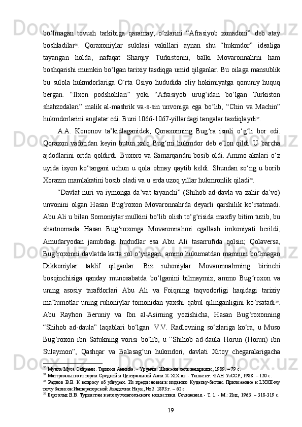 bo lmagan   tovush   tarkibiga   qaramay,   o zlarini   “Afrasiyob   xonadoni”   deb   atayʻ ʻ
boshladilar 36
.   Qoraxoniylar   sulolasi   vakillari   aynan   shu   “hukmdor”   idealiga
tayangan   holda,   nafaqat   Sharqiy   Turkistonni,   balki   Movaronnahrni   ham
boshqarishi mumkin bo lgan tarixiy tasdiqga umid qilganlar. Bu oilaga mansublik	
ʻ
bu   sulola   hukmdorlariga   O`rta   Osiyo   hududida   oliy   hokimiyatga   qonuniy   huquq
bergan.   “Ilxon   podshohlari”   yoki   “Afrasiyob   urug idan   bo lgan   Turkiston	
ʻ ʻ
shahzodalari”   malik   al-mashrik   va-s-sin   unvoniga   ega   bo lib,   “Chin   va   Machin”	
ʻ
hukmdorlarini anglatar edi. Buni 1066-1067-yillardagi tangalar tasdiqlaydi 37
.
A.A.   Kononov   ta’kidlaganidek,   Qoraxonning   Bug ra   ismli   o‘g li   bor   edi.
ʻ ʻ
Qoraxon   vafotidan   keyin   butun   xalq   Bug rni   hukmdor   deb   e lon   qildi.   U   barcha	
ʻ ʼ
ajdodlarini   ortda   qoldirdi.   Buxoro  va   Samarqandni   bosib   oldi.   Ammo   akalari   o‘z
uyida   isyon   ko‘targani   uchun   u   qola   olmay   qaytib   keldi.   Shundan   so‘ng   u   borib
Xorazm mamlakatini bosib oladi va u еrda uzoq yillar hukmronlik qiladi 38
.
“Davlat   nuri   va   iymonga   da’vat   tayanchi”   (Shihob   ad-davla   va   zahir   da’vo)
unvonini   olgan   Hasan   Bug roxon   Movaronnahrda   deyarli   qarshilik   ko‘rsatmadi.	
ʻ
Abu Ali u bilan Somoniylar mulkini bo‘lib olish to‘g risida maxfiy bitim tuzib, bu	
ʻ
shartnomada   Hasan   Bug roxonga   Movaronnahrni   egallash   imkoniyati   berildi,	
ʻ
Amudaryodan   janubdagi   hududlar   esa   Abu   Ali   tasarrufida   qolsin;   Qolaversa,
Bug roxonni davlatda katta rol o ynagan, ammo hukumatdan mamnun bo lmagan	
ʻ ʻ ʻ
Dikkoniylar   taklif   qilganlar.   Biz   ruhoniylar   Movaronnahrning   birinchi
bosqinchisiga   qanday   munosabatda   bo‘lganini   bilmaymiz;   ammo   Bug roxon   va	
ʻ
uning   asosiy   tarafdorlari   Abu   Ali   va   Foiqning   taqvodorligi   haqidagi   tarixiy
ma lumotlar   uning   ruhoniylar   tomonidan   yaxshi   qabul   qilinganligini   ko rsatadi	
ʼ ʻ 39
.
Abu   Rayhon   Beruniy   va   Ibn   al-Asirning   yozishicha,   Hasan   Bug roxonning	
ʻ
“Shihob   ad-daula”   laqablari   bo‘lgan.   V.V.   Radlovning   so‘zlariga   ko‘ra,   u   Muso
Bug roxon   ibn   Satukning   vorisi   bo‘lib,   u   “Shihob   ad-daula   Horun   (Horun)   ibn	
ʻ
Sulaymon”,   Qashqar   va   Balasag un   hukmdori,   davlati   Xitoy   chegaralarigacha	
ʻ
36
 Мулла Муса Сайрами. Тарих-и Амнийә. - Үрүмчи:	
 Шинҗаң	 хәлқ	 нәшрияти,	 1989. – 79 c.
37
 Материалы	
 по	 истории	 Средней	 и Центральной	 Азии	 X-XIX	 вв.	 - Ташкент:	 ФАН	 УзССР,	 1988. – 120 c.
38
  Радлов   В.В.   К   вопросу   об   уйгурах.   Из   предисловия   к   изданию   Кудатку-билик.   Приложение   к	
 LXXII-му
тому Записок Императорской Академии	
 Наук,	 № 2. 1893	 г. – 62 c. 
39
 Бартольд	
 В.В.	 Туркистан	 в эпоху	 монгольского	 нашествия.	 Сочинения.	 - Т. 1. - М.:	 Изд, 	 1963. – 318-319 c.
19