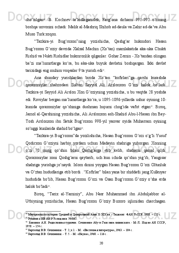 cho‘zilgan 40
.   B.   Kochnev   ta kidlaganidek,   Farg ona   dirhami   991-992   o ziningʼ ʻ ʻ
boshqa unvonini ochadi: Malik al-Mashriq Shihob ad-daula va Zahir ad-da va Abu	
ʼ
Muso Turk xoqon.
“Tazkira-yi   Bug roxon”ning   yozishicha,   Qashg ar   hukmdori   Hasan	
ʻ ʻ
Bug roxon   G oziy   davrida   Xalxal   Machin   (Xo tan)   mamlakatida   aka-uka   Chukti	
ʻ ʻ ʻ
Rishid va Nukti Rishidlar hukmronlik qilganlar. Gohar Zemin - Xo tandan olingan	
ʻ
ba zi   ma lumotlarga   ko ra,   bu   aka-uka   buyuk   davlatni   boshqargan.   Ikki   davlat	
ʼ ʼ ʻ
tarixidagi eng muhim voqealar 9 ta yurish edi 41
.
Ana   shunday   yurishlardan   birida   Xo‘tan   “kofirlari”ga   qarshi   kurashda
qoraxoniylar   shahzodasi   Sulton   Sayyid   Ali   Arslonxon   G ozi   halok   bo‘ladi.	
ʻ
Tazkira-yi Sayyid Ali Arslon Xon G oziyning yozishicha, u bu vaqtda 28 yoshda	
ʻ
edi. Roviylar bergan ma lumotlarga ko ra, u 1095-1096-yillarda ushur oyining 10-	
ʼ ʻ
kunida   qoraxoniylar   qo shiniga   dushman   hujumi   chog ida   vafot   etgan
ʻ ʻ 42
.   Biroq,
Jamol al-Qarshining yozishicha, Ali Arslonxon ash-Shahid Abu-l-Hasan ibn Bay-
Tosh   Arslonxon   ibn   Satuk   Bug roxon   998-yil   yanvar   oyida   Muharram   oyining	
ʻ
so‘nggi kunlarida shahid bo‘lgan 43
.
“Tazkira-yi Bug roxon”da yozilishicha, Hasan Bug roxon G ozi o‘g li Yusuf	
ʻ ʻ ʻ ʻ
Qodirxon   G oziyni   harbiy   yordam   uchun   Madayin   shahriga   yuborgan.   Xonning	
ʻ
o‘zi   70   ming   qo‘shin   bilan   Qashg arga   еtib   kelib,   shaharni   qamal   qildi.	
ʻ
Qoraxoniylar   xoni   Qoshg arni   qaytarib,   uch   kun   ichida   qo‘shin   yig ib,   Yangisar	
ʻ ʻ
shahriga yurishga jo‘naydi. Islom dinini yoygan Hasan Bug roxon G ozi Oltunluk	
ʻ ʻ
va O ztan hududlariga еtib bordi . “Kofirlar” bilan yana bir shiddatli jang Kulkuyar	
ʻ
hududida   bo lib,   Hasan   Bug roxon   G ozi   va   Osan   Bug roxon   G oziy   o sha   еrda	
ʻ ʻ ʻ ʻ ʻ ʻ
halok bo ladi	
ʻ 44
.
Biroq,   “Tarix   al-Yaminiy”,   Abu   Nasr   Muhammad   ibn   Abduljabbor   al-
Utbiyning   yozishicha,   Hasan   Bug roxon   G oziy   Buxoro   iqlimidan   charchagan.	
ʻ ʻ
40
 Материалы	
 по	 истории	 Средней	 и Центральной	 Азии	 X-XIX	 вв.	 - Ташкент:	 ФАН	 УзССР,	 1988. – 122 c.
41
 Рукопись	
 ИВ	 АН	 РУз	 под	 инв.	 № 862.
42
  Кононов   А.Н.   Родословная   туркмен.   Сочинение	
 Абу-л-Гази	 хана	 хивинского.	 - М.-Л.:	 Изд-во	 АН   СССР,	 
1958. – 154 c.
43
 Бартольд В.В. Сочинения. - Т. 2, ч.1. - М.: «Восточная	
 литература»,	 1963. – 104 c.
44
 Бартольд	
 В.В.	 Сочинения.	 - Т. 5. - М.:	 «Наука»,	 1968. – 116 c.
20