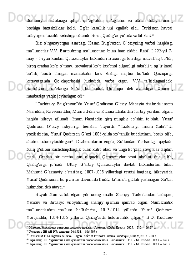Somoniylar   sulolasiga   qilgan   qo zg olon,   qo zg olon   va   ofatlar   tufayli   uningʻ ʻ ʻ ʻ
boshiga   baxtsizliklar   keldi.   Og ir   kasallik   uni   egallab   oldi.   Turkiston   havosi
ʻ
tufayligina tuzalib ketishiga ishondi. Biroq Qashg ar yo‘lida vafot etadi	
ʻ 45
.
Biz   o rganayotgan   asardagi   Hasan   Bug roxon   G oziyning   vafoti   haqidagi	
ʻ ʻ ʻ
ma lumotlar   V.V.   Bartoldning   ma lumotlari   bilan   ham   ziddir.   Rabi’   I   992-yil   7-	
ʼ ʼ
may - 5-iyun kunlari Qoraxoniylar hukmdori Buxoroga kirishga muvaffaq bo ldi,	
ʻ
biroq oradan ko p o tmay, mevalarni ko p iste mol qilganligi sababli u og ir kasal	
ʻ ʻ ʻ ʼ ʻ
bo lib,   bosib   olingan   mamlakatni   tark   etishga   majbur   bo ladi.   Qashqarga	
ʻ ʻ
ketayotganda   Qo‘chqorboshi   hududida   vafot   etgan.   V.V   ta’kidlaganidek.
Bartoldning   so zlariga   ko ra,   bu   hudud   Qo chqor   deb   ataladigan   Chuning	
ʻ ʻ ʻ
manbasiga yaqin joylashgan edi 46
.
“Tazkira-yi   Bug roxon”da   Yusuf   Qodirxon   G oziy   Madayin   shahrida   imom	
ʻ ʻ
Nasriddin, Kavvamiddin, Muin ad-din va Zuhuraddinlardan harbiy yordam olgani
haqida   hikoya   qilinadi.   Imom   Nasriddin   qirq   minglik   qo‘shin   to‘plab,   Yusuf
Qodirxon   G oziy   ixtiyoriga   berishni   buyurdi.   “Tazkira-yi   Imom   Zohib”da	
ʻ
yozilishicha,   Yusuf   Qodirxon   G ozi   1006-yilda   xo‘tanlik   buddistlarni   bosib   olib,	
ʻ
aholini   islomiylashtirgan 47
.   Dushmanlarini   еngib,   Xo‘tandan   Yorkandga   qaytadi.
Xalq g olibni xushchaqchaqlik bilan kutib oladi va unga ko‘plab sovg alar taqdim	
ʻ ʻ
etadi.   Oradan   bir   necha   kun   o‘tgach,   Qoraxoniylar   xoni   aholini   duo   qilib,
Qashg arga   jo‘nadi.   Utbiy   G arbiy   Qoraxoniylar   davlati   hukmdorlari   bilan
ʻ ʻ
Mahmud   G aznaviy   o‘rtasidagi   1007-1008   yillardagi   urushi   haqidagi   hikoyasida	
ʻ
Yusuf Qodirxonni ko‘p asrlar davomida Budda ta’limoti gullab-yashnagan Xo‘tan
hukmdori deb ataydi 48
.
Buyuk   Xon   vafot   etgan   yili   uning   mulki   Sharqiy   Turkistondan   tashqari,
Yetisuv   va   Sirdaryo   viloyatining   sharqiy   qismini   qamrab   olgan.   Numizmatik
ma lumotlardan   ma lum   bo lishicha,   1013-1014   yillarda   Yusuf   Qodirxon	
ʼ ʼ ʻ
Yorqandda,   1014-1015   yillarda   Qashg arda   hukmronlik   qilgan	
ʻ 49
.   B.D.   Kochnev
45
 История Казахстана в персидских источниках.	
 - Алматы:	 «Дайк-Пресс»,	 2005.	 - Т. 1. – 26-27 c.
46
 Рукопись	
 ИВ	 АН	 РУз	 под	 инв.	 № 5531. – 506-507 c.
47
 Grenard	
 M.F.	 La	 légenda	 de Satok	 Boghra	 Khân	 et l’histoire.	 Journal	 Asiatique,	 serie	 9, № 15. – 30 c.
48
 Бартольд	
 В.В.	 Туркистан	 в эпоху	 монгольского	 нашествия.	 Сочинения.	 - Т. 1. - М.:	 Изд-во, 	 1963. – 342 c.
49
 Бартольд	
 В.В.	 Туркистан	 в эпоху	 монгольского	 нашествия.	 Сочинения.	 - Т. 1. - М.:	 Изд-во, 	 1963. – 343  c.
21 