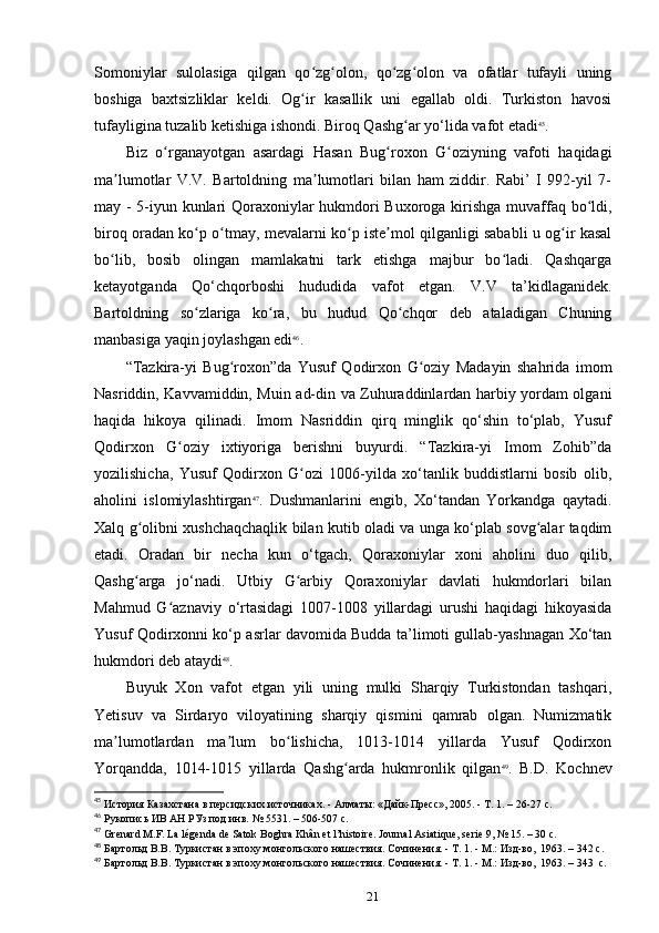 Somoniylar   sulolasiga   qilgan   qo zg olon,   qo zg olon   va   ofatlar   tufayli   uningʻ ʻ ʻ ʻ
boshiga   baxtsizliklar   keldi.   Og ir   kasallik   uni   egallab   oldi.   Turkiston   havosi
ʻ
tufayligina tuzalib ketishiga ishondi. Biroq Qashg ar yo‘lida vafot etadi	
ʻ 45
.
Biz   o rganayotgan   asardagi   Hasan   Bug roxon   G oziyning   vafoti   haqidagi	
ʻ ʻ ʻ
ma lumotlar   V.V.   Bartoldning   ma lumotlari   bilan   ham   ziddir.   Rabi’   I   992-yil   7-	
ʼ ʼ
may - 5-iyun kunlari Qoraxoniylar hukmdori Buxoroga kirishga muvaffaq bo ldi,	
ʻ
biroq oradan ko p o tmay, mevalarni ko p iste mol qilganligi sababli u og ir kasal	
ʻ ʻ ʻ ʼ ʻ
bo lib,   bosib   olingan   mamlakatni   tark   etishga   majbur   bo ladi.   Qashqarga	
ʻ ʻ
ketayotganda   Qo‘chqorboshi   hududida   vafot   etgan.   V.V   ta’kidlaganidek.
Bartoldning   so zlariga   ko ra,   bu   hudud   Qo chqor   deb   ataladigan   Chuning	
ʻ ʻ ʻ
manbasiga yaqin joylashgan edi 46
.
“Tazkira-yi   Bug roxon”da   Yusuf   Qodirxon   G oziy   Madayin   shahrida   imom	
ʻ ʻ
Nasriddin, Kavvamiddin, Muin ad-din va Zuhuraddinlardan harbiy yordam olgani
haqida   hikoya   qilinadi.   Imom   Nasriddin   qirq   minglik   qo‘shin   to‘plab,   Yusuf
Qodirxon   G oziy   ixtiyoriga   berishni   buyurdi.   “Tazkira-yi   Imom   Zohib”da	
ʻ
yozilishicha,   Yusuf   Qodirxon   G ozi   1006-yilda   xo‘tanlik   buddistlarni   bosib   olib,	
ʻ
aholini   islomiylashtirgan 47
.   Dushmanlarini   еngib,   Xo‘tandan   Yorkandga   qaytadi.
Xalq g olibni xushchaqchaqlik bilan kutib oladi va unga ko‘plab sovg alar taqdim	
ʻ ʻ
etadi.   Oradan   bir   necha   kun   o‘tgach,   Qoraxoniylar   xoni   aholini   duo   qilib,
Qashg arga   jo‘nadi.   Utbiy   G arbiy   Qoraxoniylar   davlati   hukmdorlari   bilan
ʻ ʻ
Mahmud   G aznaviy   o‘rtasidagi   1007-1008   yillardagi   urushi   haqidagi   hikoyasida	
ʻ
Yusuf Qodirxonni ko‘p asrlar davomida Budda ta’limoti gullab-yashnagan Xo‘tan
hukmdori deb ataydi 48
.
Buyuk   Xon   vafot   etgan   yili   uning   mulki   Sharqiy   Turkistondan   tashqari,
Yetisuv   va   Sirdaryo   viloyatining   sharqiy   qismini   qamrab   olgan.   Numizmatik
ma lumotlardan   ma lum   bo lishicha,   1013-1014   yillarda   Yusuf   Qodirxon	
ʼ ʼ ʻ
Yorqandda,   1014-1015   yillarda   Qashg arda   hukmronlik   qilgan	
ʻ 49
.   B.D.   Kochnev
45
 История Казахстана в персидских источниках.	
 - Алматы:	 «Дайк-Пресс»,	 2005.	 - Т. 1. – 26-27 c.
46
 Рукопись	
 ИВ	 АН	 РУз	 под	 инв.	 № 5531. – 506-507 c.
47
 Grenard	
 M.F.	 La	 légenda	 de Satok	 Boghra	 Khân	 et l’histoire.	 Journal	 Asiatique,	 serie	 9, № 15. – 30 c.
48
 Бартольд	
 В.В.	 Туркистан	 в эпоху	 монгольского	 нашествия.	 Сочинения.	 - Т. 1. - М.:	 Изд-во, 	 1963. – 342 c.
49
 Бартольд	
 В.В.	 Туркистан	 в эпоху	 монгольского	 нашествия.	 Сочинения.	 - Т. 1. - М.:	 Изд-во, 	 1963. – 343  c.
21