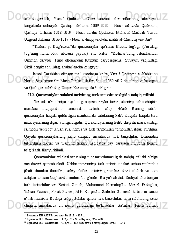 ta’kidlaganidek,   Yusuf   Qodirxon   G ozi   unvoni   elementlarining   aksariyatiʻ
tangalarda   uchraydi:   Qashqar   dirhami   1009-1010   -   Nosir   ad-davla   Qodirxon;
Qashqar   dirhami   1018-1019   -   Nosir   ad-din   Qodirxon   Malik   al-Mashrik   Yusuf;
Uzgend dirhami 1016-1017 - Nosir al-haqq va-d-din malik al-Mashriq vas-Sin 50
.
“Tazkira-yi   Bug roxon”da   qoraxoniylar   qo shini   Elborz   tog iga   (Forsdagi	
ʻ ʻ ʻ
tog ning   nomi   Kuu   al-Burz   paydar)   еtib   keldi.   “Kofirlar”ning   islomlashuvi	
ʻ
Ummon   daryosi   (Hind   okeani)dan   Kulzum   daryosigacha   (Suvaysh   yaqinidagi
Qizil dengiz sohilidagi shahar)gacha kengaydi 51
.
Jamol  Qarshidan olingan ma lumotlarga ko ra, Yusuf  Qodirxon al-Kabir  ibn	
ʼ ʻ
Horun Bug roxon ibn Muso Tunka Ilik ibn Satuk 1032-yil 7-dekabrda vafot etgan	
ʻ
va Qashg ar sohilidagi Xoqon Kurxonga dafn etilgan	
ʻ 52
.
II.2.  Qoraxoniylar sulolasi tarixining turk tarixshunosligida tadqiq etilishi
Tarixda   o‘z   o‘rniga   ega   bo‘lgan   qoraxoniylar   tarixi,   ularning   kelib   chiqishi
masalasi   tadqiqotchilar   tomonidan   turlicha   talqin   etiladi.   Buning   sababi
qoraxoniylar   haqida   qoldirilgan   manbalarda   sulolaning   kelib   chiqishi   haqida   turli
nazariyalarning ilgari surilganligidir. Qoraxoniylarning kelib chiqishi masalasidagi
salmoqli  tadqiqot  ishlari  rus,  nemis   va  turk  tarixchilari   tomonidan  ilgari   surilgan.
Quyida   qoraxoniylarning   kelib   chiqishi   masalasida   turk   tarixchilari   tomonidan
bildirilgan   fikrlar   va   ularning   tarixiy   haqiqatga   qay   darajada   muvofiq   kelishi
to‘g‘risida fikr yuritiladi. 
Qoraxoniylar  sulolasi  tarixining turk tarixshunosligida  tadqiq etilishi  o‘ziga
xos   davrni   qamrab   oladi.   Ushbu   mavzuning   turk   tarixshunoslari   uchun   muhimlik
jihati   shundan   iboratki,   turkiy   elatlar   tarixining   mazkur   davri   o‘zbek   va   turk
xalqlari tarixini bog‘lovchi muhim bo‘g‘indir.   Bu yo‘nalishda faoliyat olib borgan
turk   tarixchilaridan   Reshat   Gench,   Muhammet   Kemalog‘lu,   Mercil   Erdog‘an,
Tahsin   Yazichi,   Faruk   Sumer,   M.F.   Ko‘prulu,   Sadettin   Go‘mech   kabilarni   sanab
o‘tish mumkin. Boshqa tadqiqotchilar qatori turk tarixchilari ham sulolaning kelib
chiqishi   masalasida   bir   necha   guruhlarga   bo‘linadilar.   Ba’zilari   (Faruk   Sumer,
50
 Рукопись
 ИВ	 АН	 РУз	 под	 инв.	 № 1818. – 135 c.
51
 Бартольд	
 В.В.	 Сочинения.	 - Т. 2, ч. 2. - М.:	 «Наука»,	 1964. – 89 c.
52
 Бартольд В.В. Сочинения. - Т. 2, ч.1. - М.: «Восточная
 литература»,	 1963. – 104 c.
22 