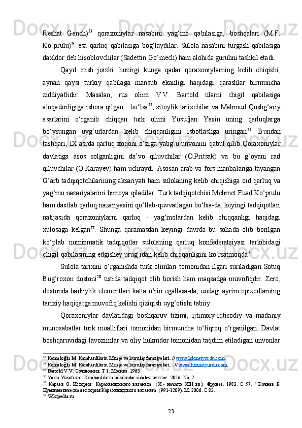 Reshat   Gench) 53
  qoraxoniylar   nasabini   yag‘mo   qabilasiga,   boshqalari   (M.F.
Ko‘prulu) 54
  esa   qarluq   qabilasiga   bog‘laydilar.   Sulola   nasabini   turgash   qabilasiga
daxldor deb hisoblovchilar (Sadettin Go‘mech) ham alohida guruhni tashkil etadi. 
Qayd   etish   joizki,   hozirgi   kunga   qadar   qoraxoniylarning   kelib   chiqishi,
aynan   qaysi   turkiy   qabilaga   mansub   ekanligi   haqidagi   qarashlar   birmuncha
ziddiyatlidir.   Masalan,   rus   olimi   V.V.   Bartold   ularni   chigil   qabilasiga
aloqadorligiga ishora qilgan       bo‘lsa 55
, xitoylik tarixchilar va Mahmud Qoshg‘ariy
asarlarini   o‘rganib   chiqqan   turk   olimi   Yusufjan   Yasin   uning   qarluqlarga
bo‘ysungan   uyg‘urlardan   kelib   chiqqanligini   isbotlashga   uringan 56
.   Bundan
tashqari, IX asrda qarluq xoqoni o‘ziga yabg‘u unvonini qabul qilib Qoraxoniylar
davlatiga   asos   solganligini   da’vo   qiluvchilar   (O.Pritsak)   va   bu   g‘oyani   rad
qiluvchilar (O.Karayev) ham uchraydi. Asosan arab va fors manbalariga tayangan
G‘arb tadqiqotchilarining aksariyati ham sulolaning kelib chiqishiga oid qarluq va
yag‘mo nazariyalarini himoya qiladilar. Turk tadqiqotchisi Mehmet Fuad Ko‘prulu
ham dastlab qarluq nazariyasini qo‘llab-quvvatlagan bo‘lsa-da, keyingi tadqiqotlari
natijasida   qoraxoniylarni   qarluq   -   yag‘molardan   kelib   chiqqanligi   haqidagi
xulosaga   kelgan 57
.   Shunga   qaramasdan   keyingi   davrda   bu   sohada   olib   borilgan
ko‘plab   numizmatik   tadqiqotlar   sulolaning   qarluq   konfederatsiyasi   tarkibidagi
chigil qabilasining edgishey urug‘idan kelib chiqqanligini ko‘rsatmoqda 6
. 
Sulola   tarixini  o‘rganishda   turk  olimlari   tomonidan  ilgari  suriladigan  Sotuq
Bug‘roxon   dostoni 58
  ustida   tadqiqot   olib   borish   ham   maqsadga   muvofiqdir.   Zero,
dostonda badiiylik elementlari katta o‘rin egallasa-da, undagi ayrim epizodlarning
tarixiy haqiqatga muvofiq kelishi qiziqish uyg‘otishi tabiiy. 
Qoraxoniylar   davlatidagi   boshqaruv   tizimi,   ijtimoiy-iqtisodiy   va   madaniy
munosabatlar   turk   mualliflari   tomonidan   birmuncha   to‘liqroq   o‘rganilgan.   Davlat
boshqaruvidagi lavozimlar va oliy hukmdor tomonidan taqdim etiladigan unvonlar
53
  Kemalo ğ lu   M .  Karahanlilarin   Men ş e   ve   kurulu ş  faraziyelari . //  www    .   hikmetyurdu    .   com    .   
54
  Kemalo ğ lu   M .  Karahanlilarin   Men ş e   ve   kurulu ş  faraziyelari . . //  www    .   hikmetyurdu    .   com    .   
55
 Bartold V.V. Сочинения. Т 1. Москва. 1963. 
56
 Yasin Yusufcan . Karahanlilarin hükümdar sülalesi üzerine. 2016. No. 7. 
57
  Караев   О.   История     Караханидского   каганата     (Х   -   начало   ХIII   вв.).   Фрунзе.   1983.   С   57.   6
  Кочнев   Б.
Нумизматическая история Караханидского каганата. (991-1209). М. 2006. С 82. 
58
 Wikipedia.ru 
23