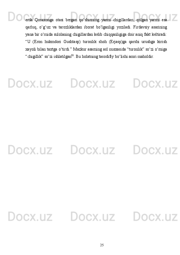 еrda   Qoraxonga   otasi   bergan   qo‘shinning   yarmi   chigillardan,   qolgan   yarmi   esa
qarluq,   o‘g‘uz   va   tarozliklardan   iborat   bo‘lganligi   yoziladi.   Firdavsiy   asarining
yana bir o‘rnida sulolaning chigillardan kelib chiqqanligiga doir aniq fakt keltiradi:
“U   (Eron   hukmdori   Gushtasp)   turonlik   shoh   (Erjasp)ga   qarshi   urushga   kirish
xayoli bilan taxtga o‘tirdi.” Mazkur asarning asl nusxasida “turonlik” so‘zi o‘rniga
“chigillik” so‘zi ishlatilgan 11
. Bu holatning tasodifiy bo‘lishi amri maholdir.
25 