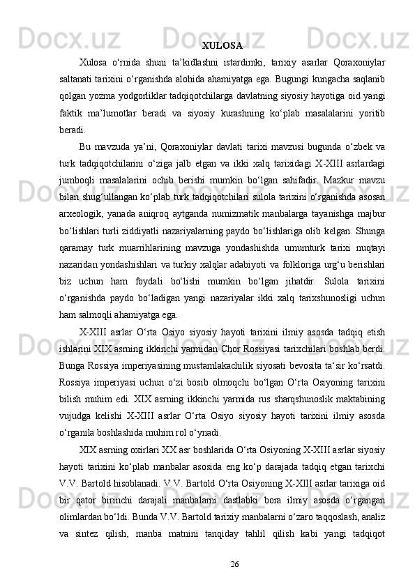 XULOSA
Xulosa   o‘rnida   shuni   ta’kidlashni   istardimki,   tarixiy   asarlar   Qoraxoniylar
saltanati tarixini o‘rganishda alohida ahamiyatga ega. Bugungi kungacha saqlanib
qolgan yozma yodgorliklar tadqiqotchilarga davlatning siyosiy hayotiga oid yangi
faktik   ma’lumotlar   beradi   va   siyosiy   kurashning   ko‘plab   masalalarini   yoritib
beradi.
Bu   mavzuda   ya’ni,   Qoraxoniylar   davlati   tarixi   mavzusi   bugunda   o‘zbek   va
turk   tadqiqotchilarini   o‘ziga   jalb   etgan   va   ikki   xalq   tarixidagi   X-XIII   asrlardagi
jumboqli   masalalarini   ochib   berishi   mumkin   bo‘lgan   sahifadir.   Mazkur   mavzu
bilan shug‘ullangan ko‘plab turk tadqiqotchilari sulola tarixini o‘rganishda asosan
arxeologik,   yanada   aniqroq   aytganda   numizmatik   manbalarga   tayanishga   majbur
bo‘lishlari turli ziddiyatli nazariyalarning paydo bo‘lishlariga olib kelgan. Shunga
qaramay   turk   muarrihlarining   mavzuga   yondashishda   umumturk   tarixi   nuqtayi
nazaridan yondashishlari  va turkiy xalqlar adabiyoti va folkloriga urg‘u berishlari
biz   uchun   ham   foydali   bo‘lishi   mumkin   bo‘lgan   jihatdir.   Sulola   tarixini
o‘rganishda   paydo   bo‘ladigan   yangi   nazariyalar   ikki   xalq   tarixshunosligi   uchun
ham salmoqli ahamiyatga ega.
X-XIII   asrlar   O‘rta   Osiyo   siyosiy   hayoti   tarixini   ilmiy   asosda   tadqiq   etish
ishlarini XIX asrning ikkinchi yarmidan Chor Rossiyasi tarixchilari boshlab berdi.
Bunga Rossiya imperiyasining mustamlakachilik siyosati bevosita ta‘sir ko‘rsatdi.
Rossiya   imperiyasi   uchun   o‘zi   bosib   olmoqchi   bo‘lgan   O‘rta   Osiyoning   tarixini
bilish   muhim   edi.   XIX   asrning   ikkinchi   yarmida   rus   sharqshunoslik   maktabining
vujudga   kelishi   X-XIII   asrlar   O‘rta   Osiyo   siyosiy   hayoti   tarixini   ilmiy   asosda
o‘rganila boshlashida muhim rol o‘ynadi. 
XIX asrning oxirlari XX asr boshlarida O‘rta Osiyoning X-XIII asrlar siyosiy
hayoti   tarixini   ko‘plab   manbalar   asosida   eng   ko‘p   darajada   tadqiq   etgan   tarixchi
V.V. Bartold hisoblanadi. V.V. Bartold O‘rta Osiyoning X-XIII asrlar tarixiga oid
bir   qator   birinchi   darajali   manbalarni   dastlabki   bora   ilmiy   asosda   o‘rgangan
olimlardan bo‘ldi. Bunda V.V. Bartold tarixiy manbalarni o‘zaro taqqoslash, analiz
va   sintez   qilish,   manba   matnini   tanqiday   tahlil   qilish   kabi   yangi   tadqiqot
26 