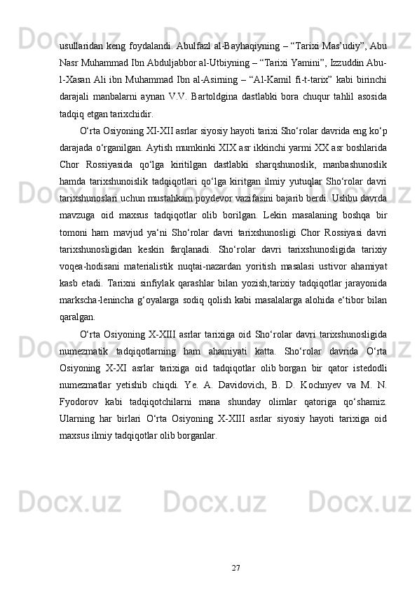 usullaridan keng foydalandi. Abulfazl  al-Bayhaqiyning – “Tarixi Mas’udiy”, Abu
Nasr Muhammad Ibn Abduljabbor al-Utbiyning – “Tarixi Yamini”, Izzuddin Abu-
l-Xasan  Ali  ibn  Muhammad   Ibn  al-Asirning  –  “Al-Kamil   fi-t-tarix”  kabi  birinchi
darajali   manbalarni   aynan   V.V.   Bartoldgina   dastlabki   bora   chuqur   tahlil   asosida
tadqiq etgan tarixchidir.
O‘rta Osiyoning XI-XII asrlar siyosiy hayoti tarixi Sho‘rolar   davrida eng ko‘p
darajada o‘rganilgan. Aytish mumkinki XIX asr ikkinchi yarmi XX asr boshlarida
Chor   Rossiyasida   qo‘lga   kiritilgan   dastlabki   sharqshunoslik,   manbashunoslik
hamda   tarixshunoislik   tadqiqotlari   qo‘lga   kiritgan   ilmiy   yutuqlar   Sho‘rolar   davri
tarixshunoslari uchun mustahkam poydevor vazifasini bajarib berdi. Ushbu davrda
mavzuga   oid   maxsus   tadqiqotlar   olib   borilgan.   Lekin   masalaning   boshqa   bir
tomoni   ham   mavjud   ya‘ni   Sho‘rolar   davri   tarixshunosligi   Chor   Rossiyasi   davri
tarixshunosligidan   keskin   farqlanadi.   Sho‘rolar   davri   tarixshunosligida   tarixiy
voqea-hodisani   materialistik   nuqtai-nazardan   yoritish   masalasi   ustivor   ahamiyat
kasb   etadi.   Tarixni   sinfiylak   qarashlar   bilan   yozish,tarixiy   tadqiqotlar   jarayonida
markscha-lenincha  g‘oyalarga  sodiq  qolish   kabi   masalalarga  alohida  e‘tibor   bilan
qaralgan.
O‘rta   Osiyoning   X-XIII   asrlar   tarixiga   oid   Sho‘rolar   davri   tarixshunosligida
numezmatik   tadqiqotlarning   ham   ahamiyati   katta.   Sho‘rolar   davrida   O‘rta
Osiyoning   X-XI   asrlar   tarixiga   oid   tadqiqotlar   olib   borgan   bir   qator   istedodli
numezmatlar   yetishib   chiqdi.   Ye.   A.   Davidovich,   B.   D.   Kochnyev   va   M.   N.
Fyodorov   kabi   tadqiqotchilarni   mana   shunday   olimlar   qatoriga   qo‘shamiz.
Ularning   har   birlari   O‘rta   Osiyoning   X-XIII   asrlar   siyosiy   hayoti   tarixiga   oid
maxsus ilmiy tadqiqotlar olib borganlar.
27 