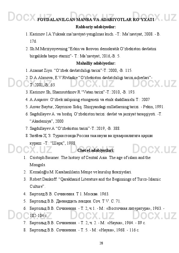 FOYDALANILGAN MANBA VA ADABIYOTLAR RO YXATIʻ
Rahbariy adabiyotlar:
1. Karimov I.A.Yuksak ma’naviyat-yengilmas kuch. -T.: Ma’naviyat, 2008. - B. 
176.
2. Sh.M.Mirziyoyevning “Erkin va farovon demokratik O zbekiston davlatini 	
ʻ
birgalikda barpo etamiz”- T.: Ma’naviyat, 2016,-B. 5. 
Mahalliy adabiyotlar:
1. Azamat Ziyo. “O zbek davlatchiligi tarixi”-T.:2000, -B. 115. 	
ʻ
2. D.A.Alimova, E.V.Rtvladze “O zbekiston davlatchiligi tarixi ocherlari”-	
ʻ
T.:2001,-B. 63. 
3. Karimov.Sh, Shamsutdinov.R “Vatan tarixi”-T.:2010, -B. 193.  
4. A.Asqar о v. O‘zb е k  х alqining etn о g е n е zi va etnik shakllanishi T.: 2007
5. Anvar Baytur, Xayriniso Sidiq. Shinjyandagi millatlarning tarixi. - Pekin, 1991.
6. Sagdullayev A. va boshq. O‘zbekiston tarixi: davlat va jamiyat taraqqiyoti. -T. 
“Akademiya”, 2000 
7. Sagdullayev.A “O zbekiston tarixi”-T.:2019, -B. 388.	
ʻ
8. Зиёйев Ҳ. З. Туркистонда Россия тажовузи ва ҳукмронлигига қарши 
кураш. -Т.: “Шарқ”, 1998.
Chet el adabiyotlari:
1. Cristoph Baumer. The history of Central Asia. The age of islam and the 
Mongols.
2. Kemaloğlu M. Karahanlilarin Menşe ve kuruluş faraziyelari.
3. Robert Dankoff. “Qarakhanid Literature and the Beginnings of Turco-Islamic 
Culture”.
4. Бартолд В.В. Сочинения. Т 1. Москва. 1963. 
5. Бартольд В.В. Двенадцать лекции. Соч. Т V. C. 71.   
6. Бартольд В.В. Сочинения. - Т. 2, ч.1. - М.: «Восточная	
 литература»,	 1963. - 
102-104 c.
7. Бартольд	
 В.В.	 Сочинения.	 - Т.	 2,	 ч.	 2.	 - М.:	 «Наука»,	 1964. - 89 c.
8. Бартольд	
 В.В.	 Сочинения.	 - Т.	 5.	 - М.:	 «Наука»,	 1968. - 116 c.
28 