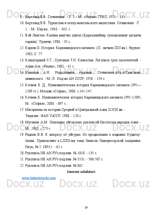 9. Бартольд В.В.	 Сочинения.	 - Т.	 7.	 - М.:	 «Наука»	 ГРВЛ,	 1971.	 - 13	 с.
10. Бартольд	
 В.В.	 Туркистан	 в эпоху	 монгольского	 нашествия.	 Сочинения.	 -Т.	 
1.	
 - М.:	 Изд-во, 	 1963. - 343  c.
11. Вей Лянгтао. Калхан вангчао шигао (Қорахонийлар сулоласининг қисқача
тарихи). Урумчи, 1986. - 35 c.
12. Караев О. История  Караханидского каганата  (Х - начало ХIII вв.). Фрунзе.
1983. С. 77. 
13. Кляшторный С.Г., Султанов Т.И. Казахстан.	
 Летопись трех тысячелетий. -
Алма-Ата: «Рауан», 1992. - 41 c.
14. Кононов   А.Н.   Родословная   туркмен.   Сочинение	
 Абу-л-Гази	 хана	 
хивинского.	
 - М.-Л.:	 Изд-во	 АН СССР,	 1958. - 154 c.
15. Кочнев   Б.   Д.,   Нумизматическая   история   Караханидского   каганата   (991—
1209 гг.). Москва «София», 2006. с.141-147.
16. Кочнев   Б.   Нумизматическая   история   Караханидского	
 каганата   (991-1209).
М.:	
 «София»,	 2006. - 697 c.
17. Материалы	
 по	 истории	 Средней	 и Центральной	 Азии	 X-XIX	 вв.	 - 
Ташкент:	
 ФАН	 УзССР,	 1988. - 120 c.
18. Мугинов   А.М.   Описание   уйгурских   рукописей	
 Института	 народов	 Азии.	 -
М.: 1962. - 273 c.
19. Радлов   В.В.   К   вопросу   об   уйгурах.   Из   предисловия   к   изданию   Кудатку-
билик.   Приложение   к	
 LXXII-му   тому   Записок   Императорской   Академии	 
Наук,	
 №	 2.	 1893	 г. - 62 c. 
20. Рукопись	
 ИВ	 АН	 РУз	 под	 инв.	 №	 1818. - 135 c.
21. Рукопись	
 ИВ	 АН	 РУз	 под	 инв.	 №	 5531. - 506-507 c.
22. Рукопись	
 ИВ	 АН	 РУз	 под	 инв.	 №	 862.
Internet sahifalari:
www.hikmetyurdu.com .
29 