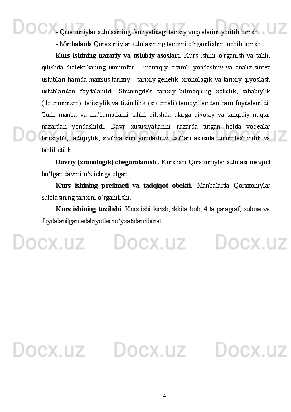-  Qoraxoniylar sulolasining faoliyatidagi tarixiy  voqealarini yoritib berish;
- M anbalarda Qoraxoniylar sulolasining tarixini o rganilishini ochib berish.ʻ
Kurs   ishining   nazariy   va   uslubiy   asoslari.   Kurs   ishini   o‘rganish   va   tahlil
qilishda   dialektikaning   umumfan   -   mantiqiy,   tizimli   yondashuv   va   analiz-sintez
uslublari   hamda   maxsus   tarixiy   -   tarixiy-genetik,   xronologik   va   tarixiy   qiyoslash
uslublaridan   foydalanildi.   Shuningdek,   tarixiy   bilmoqning   xolislik,   sababiylik
(determinizm), tarixiylik va tizimlilik (sistemali) tamoyillaridan ham foydalanildi.
Turli   manba   va   ma’lumotlarni   tahlil   qilishda   ularga   qiyosiy   va   tanqidiy   nuqtai
nazardan   yondashildi.   Davr   xususiyatlarini   nazarda   tutgan   holda   voqealar
tarixiylik,   tadrijiylik,   sivilizatsion   yondashuv   usullari   asosida   umumlashtirildi   va
tahlil   etildi.
Davriy (xronologik) chegaralanishi.  Kurs ishi Qoraxoniylar sulolasi mavjud
bo lgan davrni o z ichiga olgan.	
ʻ ʻ	
Kurs   ishining   predmeti   va   tadqiqot   obekti.	 
Manbalarda   Qoraxoniylar
sulolasining tarixini o rganilishi	
ʻ	.	
Kurs ishining tuzilishi	. Kurs ishi kirish, ikkita bob, 4 ta paragraf, xulosa va	
foydalanilgan adabiyotlar ro yxatidan iborat.	ʻ
 
4 