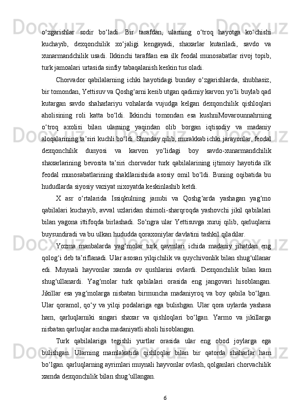 o‘zgarishlar   sodir   bo‘ladi.   Bir   tarafdan,   ularning   o‘troq   hayotga   ko‘chishi
kuchayib,   dexqonchilik   xo‘jaligi   kengayadi,   shaxarlar   kutariladi,   savdo   va
xunarmandchilik   usadi.   Ikkinchi   tarafdan   esa   ilk   feodal   munosabatlar   rivoj   topib,
turk jamoalari urtasida sinfiy tabaqalanish keskin tus oladi.
Chorvador   qabilalarning   ichki   hayotidagi   bunday   o‘zgarishlarda,   shubhasiz,
bir tomondan, Yettisuv va Qoshg arni kesib utgan qadimiy karvon yo‘li buylab qadʻ
kutargan   savdo   shaharlariyu   vohalarda   vujudga   kelgan   dexqonchilik   qishloqlari
aholisining   roli   katta   bo‘ldi.   Ikkinchi   to mondan   esa   kushniMovarounnahrning
o‘troq   axolisi   bilan   ularning   yaqindan   olib   borgan   iqtisodiy   va   madaniy
aloqalarining ta’siri kuchli bo‘ldi. Shunday qilib, murakkab ichki jarayonlar, feodal
dexqonchilik   dunyosi   va   karvon   yo‘lidagi   boy   savdo-xunarmandchilik
shaxarlarining   bevosita   ta’siri   chorvador   turk   qabilalarining   ijtimoiy   hayotida   ilk
feodal   munosabatlarining   shakllanishida   asosiy   omil   bo‘ldi.   Buning   oqibatida   bu
hududlarda siyosiy vaziyat nixoyatda keskinlashib ketdi.
X   asr   o‘rtalarida   Issiqkulning   janubi   va   Qoshg arda   yashagan   yag mo	
ʻ ʻ
qabilalari   kuchayib,   avval   uzlaridan   shimoli-sharqroqda   yashovchi   jikil   qabilalari
bilan   yagona   ittifoqda   birlashadi.   So‘ngra   ular   Yettisuvga   xuruj   qilib,   qarluqlarni
buysundiradi va bu ulkan hududda qoraxoniylar davlatini tashkil qiladilar.
Yozma   manbalarda   yag molar   turk   qavmlari   ichida   madaniy   jihatdan   eng	
ʻ
qolog i deb ta’riflanadi. Ular asosan yilqichilik va quychivonlik bilan shug ullanar	
ʻ ʻ
edi.   Muynali   hayvonlar   xamda   ov   qushlarini   ovlardi.   Dexqonchilik   bilan   kam
shug ullanardi.   Yag molar   turk   qabilalari   orasida   eng   jangovari   hisoblangan.
ʻ ʻ
Jikillar   esa   yag molarga   nisbatan   birmuncha   madaniyroq   va   boy   qabila   bo‘lgan.	
ʻ
Ular   qoramol,   qo‘y   va   yilqi   podalariga   ega   bulishgan.   Ular   qora   uylarda   yashasa
ham,   qarluqlarniki   singari   shaxar   va   qishloqlari   bo‘lgan.   Yarmo   va   jikillarga
nisbatan qarluqlar ancha madaniyatli aholi hisoblangan.
Turk   qabilalariga   tegishli   yurtlar   orasida   ular   eng   obod   joylarga   ega
bulishgan.   Ularning   mamlakatida   qishloqlar   bilan   bir   qatorda   shaharlar   ham
bo‘lgan. qarluqlarning ayrimlari muynali hayvonlar ovlash, qolganlari chorvachilik
xamda dexqonchilik bilan shug ullangan.	
ʻ
6 