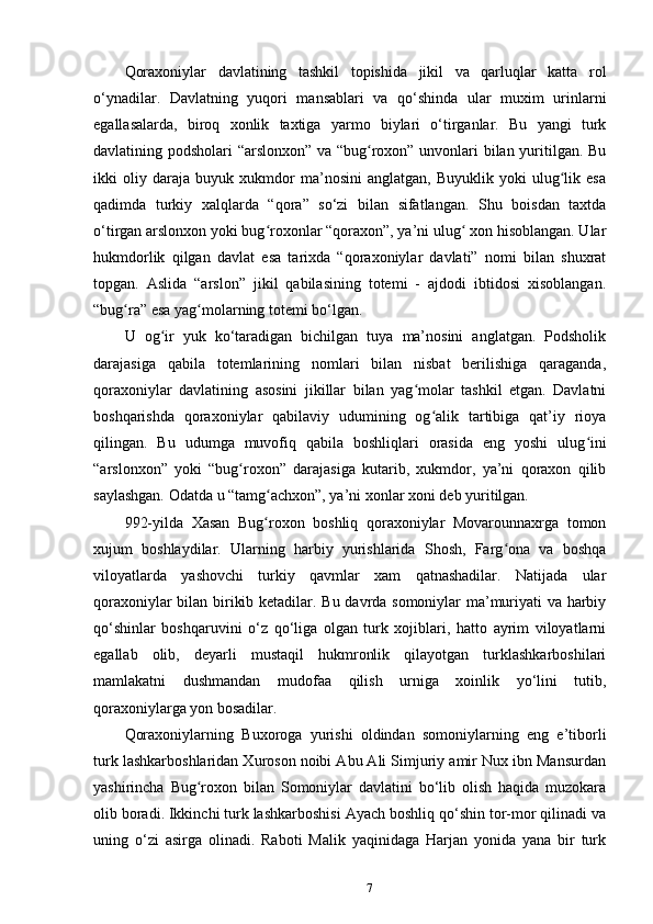 Qoraxoniylar   davlatining   tashkil   topishida   jikil   va   qarluqlar   katta   rol
o‘ynadilar.   Davlatning   yuqori   mansablari   va   qo‘shinda   ular   muxim   urinlarni
egallasalarda,   biroq   xonlik   taxtiga   yarmo   biylari   o‘tirganlar.   Bu   yangi   turk
davlatining podsholari “arslonxon” va “bug roxon” unvonlari bilan yuritilgan. Buʻ
ikki   oliy   daraja   buyuk   xukmdor   ma’nosini   anglatgan,   Buyuklik   yoki   ulug lik   esa	
ʻ
qadimda   turkiy   xalqlarda   “qora”   so‘zi   bilan   sifatlangan.   Shu   boisdan   taxtda
o‘tirgan arslonxon yoki bug roxonlar “qoraxon”, ya’ni ulug  xon hisoblangan. Ular	
ʻ ʻ
hukmdorlik   qilgan   davlat   esa   tarixda   “qoraxoniylar   davlati”   nomi   bilan   shuxrat
topgan.   Aslida   “arslon”   jikil   qabilasining   totemi   -   ajdodi   ibtidosi   xisoblangan.
“bug ra” esa yag molarning totemi bo‘lgan.	
ʻ ʻ
U   og ir   yuk   ko‘taradigan   bichilgan   tuya   ma’nosini   anglatgan.   Podsholik	
ʻ
darajasiga   qabila   totemlarining   nomlari   bilan   nisbat   berilishiga   qaraganda,
qoraxoniylar   davlatining   asosini   jikillar   bilan   yag molar   tashkil   etgan.   Davlatni	
ʻ
boshqarishda   qoraxoniylar   qabilaviy   udumining   og alik   tartibiga   qat’iy   rioya	
ʻ
qilingan.   Bu   udumga   muvofiq   qabila   boshliqlari   orasida   eng   yoshi   ulug ini	
ʻ
“arslonxon”   yoki   “bug roxon”   darajasiga   kutarib,   xukmdor,   ya’ni   qoraxon   qilib	
ʻ
saylashgan. Odatda u “tamg achxon”, ya’ni xonlar xoni deb yuritilgan.	
ʻ
992-yilda   Xasan   Bug roxon   boshliq   qoraxoniylar   Movarounnaxrga   tomon
ʻ
xujum   boshlaydilar.   Ularning   harbiy   yurishlarida   Shosh,   Farg ona   va   boshqa	
ʻ
viloyatlarda   yashovchi   turkiy   qavmlar   xam   qatnashadilar.   Natijada   ular
qoraxoniylar bilan birikib ketadilar. Bu davrda somoniylar ma’muriyati va harbiy
qo‘shinlar   boshqaruvini   o‘z   qo‘liga   olgan   turk   xojiblari,   hatto   ayrim   viloyatlarni
egallab   olib,   deyarli   mustaqil   hukmronlik   qilayotgan   turklashkarboshilari
mamlakatni   dushmandan   mudofaa   qilish   urniga   xoinlik   yo‘lini   tutib,
qoraxoniylarga yon bosadilar.
Qoraxoniylarning   Buxoroga   yurishi   oldindan   somoniylarning   eng   e’tiborli
turk lashkarboshlaridan Xuroson noibi Abu Ali Simjuriy amir Nux ibn Mansurdan
yashirincha   Bug roxon   bilan   Somoniylar   davlatini   bo‘lib   olish   haqida   muzokara	
ʻ
olib boradi. Ikkinchi turk lashkarboshisi Ayach boshliq qo‘shin tor-mor qilinadi va
uning   o‘zi   asirga   olinadi.   Raboti   Malik   yaqinidaga   Harjan   yonida   yana   bir   turk
7