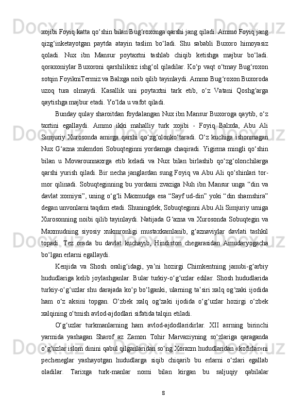xojibi Foyiq katta qo‘shin bilan Bug roxonga qarshi jang qiladi. Ammo Foyiq jangʻ
qizg inketayotgan   paytda   atayin   taslim   bo‘ladi.   Shu   sababli   Buxoro   himoyasiz	
ʻ
qoladi.   Nux   ibn   Mansur   poytaxtni   tashlab   chiqib   ketishga   majbur   bo‘ladi.
qoraxoniylar Buxoroni qarshiliksiz ishg ol qiladilar. Ko‘p vaqt o‘tmay Bug roxon	
ʻ ʻ
sotqin FoyikniTermiz va Balxga noib qilib tayinlaydi. Ammo Bug roxon Buxoroda	
ʻ
uzoq   tura   olmaydi.   Kasallik   uni   poytaxtni   tark   etib,   o‘z   Vatani   Qoshg arga	
ʻ
qaytishga majbur etadi. Yo‘lda u vafot qiladi.
Bunday qulay sharoitdan foydalangan Nux ibn Mansur Buxoroga qaytib, o‘z
taxtini   egallaydi.   Ammo   ikki   mahalliy   turk   xojibi   -   Foyiq   Balxda,   Abu   Ali
Simjuriy   Xurosonda   amirga   qarshi   qo‘zg olonko‘taradi.   O‘z   kuchiga   ishonmagan	
ʻ
Nux G azna xukmdori Sobuqteginni yordamga chaqiradi. Yigirma mingli qo‘shin	
ʻ
bilan   u   Movarounnaxrga   еtib   keladi   va   Nux   bilan   birlashib   qo‘zg olonchilarga	
ʻ
qarshi yurish qiladi. Bir  necha janglardan sung Foyiq va Abu Ali qo‘shinlari tor-
mor   qilinadi.   Sobuqteginning   bu   yordami   zvaziga   Nuh   ibn   Mansur   unga   “din   va
davlat xomiysi”, uning o‘g li Maxmudga esa “Sayf ud-din” yoki “din shamshira”	
ʻ
degan unvonlarni taqdim etadi. Shuningdek, Sobuqteginni Abu Ali Simjuriy urniga
Xurosonning noibi qilib tayinlaydi. Natijada G azna va Xurosonda Sobuqtegin va	
ʻ
Maxmudning   siyosiy   xukmronligi   mustaxkamlanib,   g aznaviylar   davlati   tashkil	
ʻ
topadi.   Tez   orada   bu   davlat   kuchayib,   Hindiston   chegarasidan   Amudaryogacha
bo‘lgan еrlarni egallaydi.
Kenjida   va   Shosh   oralig idagi,   ya’ni   hozirgi   Chimkentning   janubi-g arbiy	
ʻ ʻ
hududlariga   kelib   joylashganlar.   Bular   turkiy-o‘g uzlar   edilar.   Shosh   hududlarida	
ʻ
turkiy-o‘g uzlar  shu darajada ko‘p bo‘lganki, ularning ta’siri  xalq og zaki  ijodida	
ʻ ʻ
ham   o‘z   aksini   topgan.   O‘zbek   xalq   og zaki   ijodida   o‘g uzlar   hozirgi   o‘zbek	
ʻ ʻ
xalqining o‘tmish avlod-ajdodlari sifatida talqin etiladi.
O‘g uzlar   turkmanlarning   ham   avlod-ajdodlaridirlar.   XII   asrning   birinchi	
ʻ
yarmida   yashagan   Sharof   az   Zamon   Tohir   Marvaziyning   so‘zlariga   qaraganda
o‘g uzlar islom dinini qabul qilganlaridan so‘ng Xorazm hududlaridan «kofirlar»ni	
ʻ
pecheneglar   yashayotgan   hududlarga   siqib   chiqarib   bu   еrlarni   o‘zlari   egallab
oladilar.   Tarixga   turk-manlar   nomi   bilan   kirgan   bu   saljuqiy   qabilalar
8 