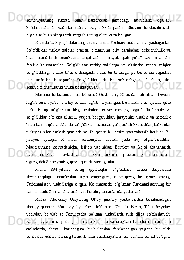 somoniylarning   ruxsati   bilan   Buxorodan   janubdagi   hududlarni   egallab,
ko‘chmanchi-chorvadorlar   sifatida   xayot   kechirganlar.   Shoshni   turklashtirishda
o‘g uzlar bilan bir qatorda turgashlarning o‘rni katta bo‘lgan.ʻ
X   asrda   turkiy   qabilalarning   asosiy   qismi   Yettisuv   hududlarida   yashaganlar.
So‘g dliklar   turkiy   xalqlar   orasiga   o‘zlarining   oliy   darajadagi   dehqonchilik   va
ʻ
hunar-mandchilik   texnikasini   tarqatganlar.   “Buyuk   ipak   yo‘li”   savdosida   ular
faollik   ko‘rsatganlar.   So‘g dliklar   turkiy   xalqlarga   va   aksincha   turkiy   xalqlar	
ʻ
so‘g dliklarga   o‘zaro   ta’sir   o‘tkazganlar,   ular   bir-birlariga   qiz   berib,   kiz   olganlar,	
ʻ
quda-anda   bo‘lib   ketganlar.   So‘g dliklar   turk   tilida   so‘zlashga   o‘ta   boshlab,   asta-	
ʻ
sekin o‘z ona tillarini unuta boshlaganlar.
Mashhur  turkshunos  olim  Maxmud Qoshg ariy XI  asrda arab tilida “Devoni	
ʻ
lug ati turk”, ya’ni “Turkiy so‘zlar lug ati”ni yaratgan. Bu asarda olim qanday qilib	
ʻ ʻ
turk   tilining   so‘g dliklar   tiliga   nisbatan   ustivor   mavqega   ega   bo‘la   borishi   va	
ʻ
so‘g dliklar   o‘z   ona   tillarini   yuqota   borganliklari   jarayonini   ustalik   va   moxirlik	
ʻ
bilan bayon qiladi. Albatta so‘g dliklar jismonan yo‘q bo‘lib ketmadilar, balki ular	
ʻ
turkiylar   bilan   aralash-quralash   bo‘lib,   qorishib   -   assimilyasiyalashib   ketdilar.   Bu
jarayon   ayniqsa   X   asrda   somoniylar   davrida   juda   avj   olgan.beradilar.
Maqdisiyning   ko‘rsatishicha,   Isfijob   yaqinidagi   Beruket   va   Boloj   shaharlarida
turkman-o‘g uzlar   joylashganlar.   Lekin   turkman-o‘g uzlarning   asosiy   qismi	
ʻ ʻ
ilgarigidek Sirdaryoning quyi oqimida yashaganlar.
Faqat,   894-yildan   so‘ng   qipchoqlar   o‘g uzlarni   Emba   daryosidan	
ʻ
shimolroqdagi   tumanlardan   siqib   chiqargach,   u   xalqning   bir   qismi   xozirgi
Turkmaniston   hududlariga   o‘tgan.   Ko‘chmanchi   o‘g uzlar   Turkmanistonning   bir
ʻ
qancha hududlarida, shu jumladan Forobiy tumanlarida yashaganlar.
Xullas,   Markaziy   Osiyoning   Oltoy   janubiy   yonbah’ridan   boshlanadigan
sharqiy   qismida,   Markaziy   Tyanshan   etaklarida,   Chu,   Ili,   Norin,   Talas   daryolari
vodiylari   bo‘ylab   to   Pomirgacha   bo‘lgan   hududlarda   turk   tilida   so‘zlashuvchi
xalqlar   uyushmasi   yashagan.   “Bu   turk   qabila   va   urug lari   turlicha   nomlar   bilan	
ʻ
atalsalarda,   sheva   jihatidangina   bir-birlaridan   farqlanadigan   yagona   bir   tilda
so‘zlashar edilar, ularniig turmush tarzi, madaniyatlari, urf-odatlari bir xil bo‘lgan.
9 