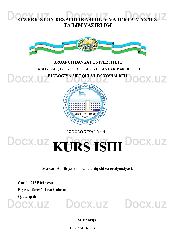 O’ZBEKISTON RESPUBLIKASI OLIY VA O’RTA MAXSUS
TA’LIM VAZIRLIGI
URGANCH DAVLAT UNIVERSITETI
TABIIY VA QISHLOQ XO’JALIGI  FANLAR FAKULTETI
BIOLOGIYA SIRTQI TA’LIM YO’NALISHI 
“ ZOOLOGIYA ”   fanidan
KURS ISHI
Mavzu: Amfibiyalarni kelib chiqishi va evolyutsiyasi.
Guruh: 213 Biologiya
Bajardi: Serimbetova Gulmira 
Qabul qildi: 
Mundarija:
URGANCH-2023 
