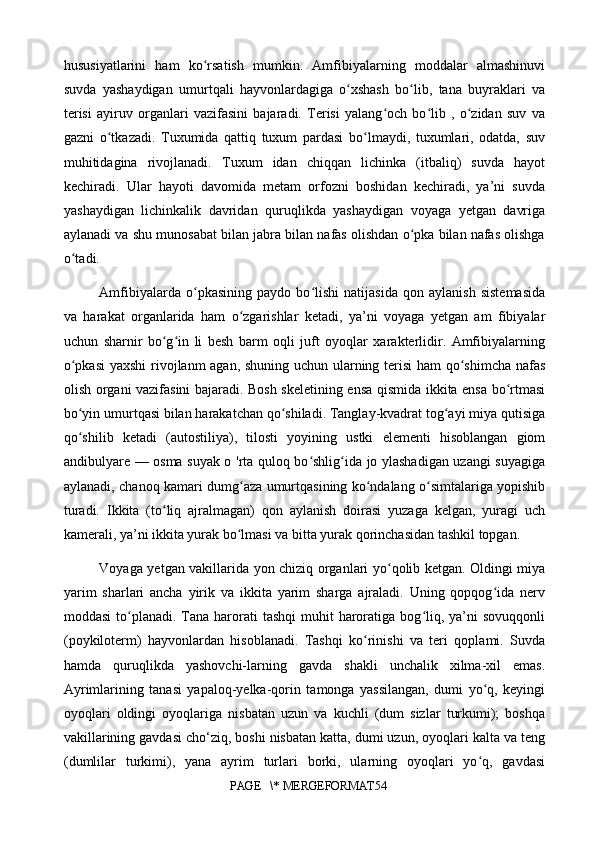 hususiyatlarini   ham   ko rsatish   mumkin.   Amfibiyalarning   moddalar   almashinuviʻ
suvda   yashaydigan   umurtqali   hayvonlardagiga   o xshash   bo lib,   tana   buyraklari   va	
ʻ ʻ
terisi   ayiruv   organlari   vazifasini   bajaradi.   Terisi   yalang och   bo lib   ,   o zidan   suv   va	
ʻ ʻ ʻ
gazni   o tkazadi.   Tuxumida   qattiq   tuxum   pardasi   bo lmaydi,   tuxumlari,   odatda,   suv	
ʻ ʻ
muhitidagina   rivojlanadi.   Tuxum   idan   chiqqan   lichinka   (itbaliq)   suvda   hayot
kechiradi.   Ular   hayoti   davomida   metam   orfozni   boshidan   kechiradi,   ya’ni   suvda
yashaydigan   lichinkalik   davridan   quruqlikda   yashaydigan   voyaga   yetgan   davriga
aylanadi va shu munosabat bilan jabra bilan nafas olishdan o pka bilan nafas olishga	
ʻ
o tadi.	
ʻ
Amfibiyalarda   o pkasining   paydo   bo lishi   natijasida   qon   aylanish   sistemasida	
ʻ ʻ
va   harakat   organlarida   ham   o zgarishlar   ketadi,   ya’ni   voyaga   yetgan   am   fibiyalar	
ʻ
uchun   sharnir   bo g in   li   besh   barm   oqli   juft   oyoqlar   xarakterlidir.   Amfibiyalarning	
ʻ ʻ
o pkasi  yaxshi  rivojlanm agan, shuning uchun ularning terisi ham  qo shimcha nafas	
ʻ ʻ
olish organi vazifasini bajaradi. Bosh skeletining ensa qismida ikkita ensa bo rtmasi	
ʻ
bo yin umurtqasi bilan harakatchan qo shiladi. Tanglay-kvadrat tog ayi miya qutisiga	
ʻ ʻ ʻ
qo shilib   ketadi   (autostiliya),   tilosti   yoyining   ustki   elementi   hisoblangan   giom
ʻ
andibulyare — osma suyak o 'rta quloq bo shlig ida jo ylashadigan uzangi suyagiga	
ʻ ʻ
aylanadi, chanoq kamari dumg aza umurtqasining ko ndalang o simtalariga yopishib	
ʻ ʻ ʻ
turadi.   Ikkita   (to liq   ajralmagan)   qon   aylanish   doirasi   yuzaga   kelgan,   yuragi   uch	
ʻ
kamerali, ya’ni ikkita yurak bo lmasi va bitta yurak qorinchasidan tashkil topgan.	
ʻ
Voyaga yetgan vakillarida yon chiziq organlari yo qolib ketgan. Oldingi miya	
ʻ
yarim   sharlari   ancha   yirik   va   ikkita   yarim   sharga   ajraladi.   Uning   qopqog ida   nerv	
ʻ
moddasi   to planadi.  Tana harorati  tashqi  muhit  haroratiga bog liq, ya’ni  sovuqqonli	
ʻ ʻ
(poykiloterm)   hayvonlardan   hisoblanadi.   Tashqi   ko rinishi   va   teri   qoplami.   Suvda	
ʻ
hamda   quruqlikda   yashovchi-larning   gavda   shakli   unchalik   xilma-xil   emas.
Ayrimlarining   tanasi   yapaloq-yelka-qorin   tamonga   yassilangan,   dumi   yo q,   keyingi	
ʻ
oyoqlari   oldingi   oyoqlariga   nisbatan   uzun   va   kuchli   (dum   sizlar   turkumi);   boshqa
vakillarining gavdasi cho‘ziq, boshi nisbatan katta, dumi uzun, oyoqlari kalta va teng
(dumlilar   turkimi),   yana   ayrim   turlari   borki,   ularning   oyoqlari   yo q,   gavdasi
ʻ
PAGE   \* MERGEFORMAT54