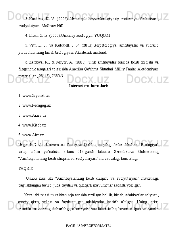 3.  Kardong,   K.   V.   (2006).   Umurtqali   hayvonlar:   qiyosiy   anatomiya,   funktsiyasi,
evolyutsiyasi. McGraw-Hill.
4.  Llosa, Z. B. (2003).Umumiy zoologiya. YUQORI
5.  Vitt,   L.   J.,   va   Kolduell,   J.   P.   (2013).Gerpetologiya:   amfibiyalar   va   sudralib
yuruvchilarning kirish biologiyasi. Akademik matbuot.
6.  Zardoya,   R.,   &   Meyer,   A.   (2001).   Tirik   amfibiyalar   orasida   kelib   chiqishi   va
filogenetik aloqalari to'g'risida.Amerika Qo'shma Shtatlari Milliy Fanlar Akademiyasi
materiallari, 98(13), 7380-3.
Internet ma’lumotlari:
1.  www.Ziyonet.uz
2.  www.Pedagog.uz
3.  www.Arxiv.uz
4.  www.Kitob.uz
5.  www.Aim.uz.
Urganch   Davlat   Universiteti   Tabiiy   va   Qishloq   xo’jaligi   fanlar   fakulteti   “Biologiya”
sirtqi   ta’lim   yo’nalishi   3-kurs   213-guruh   talabasi   Serimbetova   Gulmiraning
“Amfibiyalarning kelib chiqishi va evolyutsiyasi” mavzusidagi kurs ishiga
TAQRIZ
        Ushbu   kurs   ishi   “Amfibiyalarning   kelib   chiqishi   va   evolyutsiyasi”   mavzusiga
bag’ishlangan bo’lib, juda foydali va qiziqarli ma’lumotlar asosida yozilgan.
         Kurs ishi rejasi murakkab reja asosida tuzilgan bo’lib, kirish, adabiyotlar ro’yhati,
asosiy   qism,   xulosa   va   foydalanilgan   adabiyotlar   keltirib   o’tilgan.   Uning   kirish
qismida   mavzuning   dolzarbligi,   ahamiyati,   vazifalari   to’liq   bayon   etilgan   va   yaxshi
PAGE   \* MERGEFORMAT54 