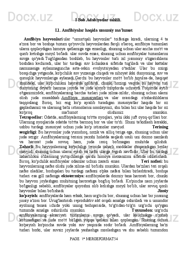I- Bob.Adabiyotlar tahlili.
I.1. Amfibiyalar haqida umumiy ma’lumot
A mfibiya   hayvonlari   ular   "umurtqali   hayvonlar"   toifasiga   kiradi,   ularning   4   ta
a'zosi bor va boshqa tuxum qo'yuvchi hayvonlardan farqli o'laroq, amfibiya tuxumlari
ularni qoplaydigan himoya qatlamiga ega emasligi, shuning uchun ular ancha mo'rt va
qurib ketishga moyil bo'ladi. ular suvda emas, shuning uchun amfibiyalar tuxumlarini
suvga   qo'yadi.Tug'ilgandan   boshlab,   bu   hayvonlar   turli   xil   jismoniy   o'zgarishlarni
boshdan   kechiradi,   ular   bir   turdagi   suv   lichinkasi   sifatida   tug'iladi   va   ular   kattalar
namunasiga   aylanmaguncha   asta-sekin   evolyutsiyadan   o'tadilar.   Ular   bu   oxirgi
bosqichga yetganda, ko'pchilik suv yuzasiga chiqadi va nihoyat ikki dunyoning, suv va
quruqlik   hayvonlariga   aylanadi.Garchi   bu   hayvonlar   mo'rt   bo'lib   tuyulsa-da,   haqiqat
shundaki,   ular   ko'pchilikni   hayratda   qoldirdi,   chunki   hozirgi   vaqtda   bu   hayvon   turi
dunyoning   deyarli   hamma   joyida   va   juda   ajoyib   miqdorda   uchraydi.Yuqorida   aytib
o'tganimizdek,  amfibiyalarning  barcha   turlari   juda  xilma-xildir,  shuning  uchun  ularni
olish   juda   murakkab.   Amfibiya   xususiyatlari   va   ular   orasidagi   o'xshashliklarni
taqqoslang.   Biroq,   biz   eng   ko'p   ajralib   turadigan   xususiyatlar   haqida   bir   oz
gaplashamiz va ularning ba'zi istisnolarini nomlaymiz, shu bilan biz ular haqida bir oz
ko'proq   ma'lumot   olishimiz   mumkin.
Tetrapodlar:   Odatda, amfibiyalarning to'rtta oyoqlari, ya'ni ikki juft oyoq-qo'llari bor.
Ularning oyoqlarida odatda to'rtta barmoq bor  va ular  to'rli. Shuni ta'kidlash kerakki,
ushbu   turdagi   xususiyat   uchun   juda   ko'p   istisnolar   mavjud.                               Terining
sezgirligi:   Bu hayvonlar juda yumshoq, nozik va silliq teriga ega, shuning uchun ular
juda sezgir. Amfibiyalarning terisini  yaxshi  holatda saqlash  usuli  uni  doimo namlash
va   harorat   juda   sovuq   ham,   juda   issiq   bo'lmagan   muhitda   qilishdi .
Zaharli:   Bu   hayvonlarning   ko'pchiligi   terisida   zaharli   moddalar   chiqaradigan   bezlar
mavjud,   shuning   uchun   ularni   eyish   va   hatto   ularga   tegish   xavflidir.   Ular   bu   turdagi
zaharlilikni   o'zlarining   yirtqichlariga   qarshi   himoya   mexanizmi   sifatida   ishlatishadi.
Biroq, ko'pchilik amfibiyalar  odamlar  uchun zararli  emas.                             Teri  nafasi:   bu
hayvonlarning nafas olishi juda xilma-xil bo'lishi mumkin. Ulardan ba'zilari teri orqali
nafas   oladilar,   boshqalari   bu   turdagi   nafasni   o'pka   nafasi   bilan   birlashtiradi,   boshqa
turl ari   esa   gill   nafasiga   ektotermiya:   amfibiyalarda   doimiy   tana   harorati   bor,   chunki
bu   hayvon   joylashgan   muhitning   haroratiga   bog'liq   bo'ladi.   Ko'pincha   nam   joylarda
bo'lganligi   sababli,   amfibiyalar   quyoshni   olib   kelishga   moyil   bo'lib,   ular   sovuq   qonli
hayvonlar bilan bo'lishadi.                                                                               Jinsiy
ko'payish:   amfibiyalarda ham erkak, ham urg'ochi bor, shuning uchun har bir jinsning
jinsiy a'zosi bor. Urug'lantirish reproduktiv akt orqali amalga oshiriladi va u unumdor
ayolning   tanasi   ichida   yoki   uning   tashqarisida,   to'g'ridan-to'g'ri   urg'ochi   qo'ygan
tuxumda   amalga   oshirilishi   mumki n.                                           Tuxumdon:   urg'ochi
amfibiyalarning   aksariyati   tuxumlarini   suvga   qo'yadi,   ular   kauchukga   o'xshab
ko'rinadigan   va   juda   mo'rt   bo'lgan   yupqa   qatlam   bilan   qoplangan.   Shuning   uchun
ko'payish   ko'pincha   suvda   yoki   suv   yaqinida   sodir   bo'ladi.   Amfibiyalarning   ba'zi
turlari   borki,   ular   suvsiz   joylarda   yashashga   moslashgan   va   shu   sababli   tuxumdon
PAGE   \* MERGEFORMAT54 